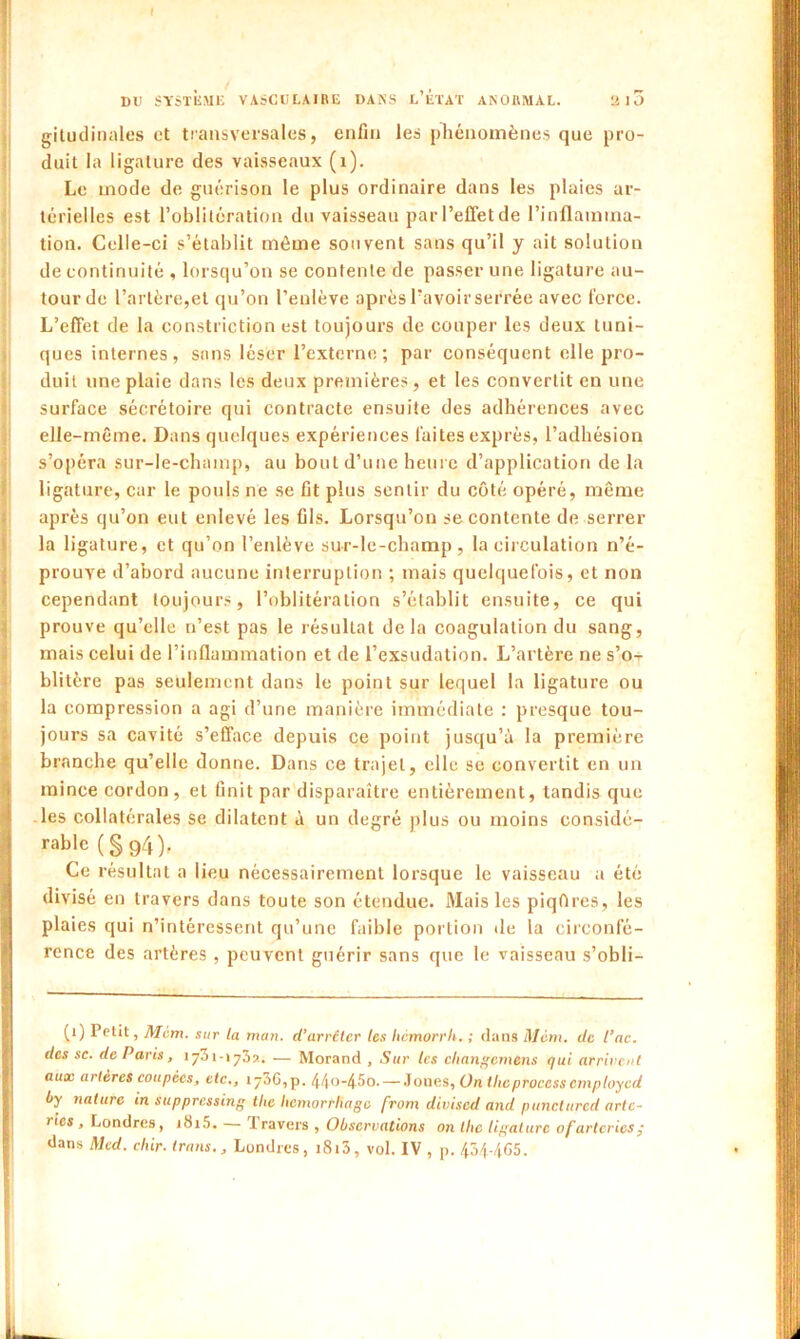 gitudinaies et transversales, enfin les phénomènes que pro- duit la ligature des vaisseaux (1). Le mode de guérison le plus ordinaire dans les plaies ar- térielles est l’oblitération du vaisseau par l’effet de l’inflamma- tion. Celle-ci s’établit même souvent sans qu’il y ait solution de continuité , lorsqu’on se contente de passer une ligature au- tour de l’artère,et qu’on l’enlève après l’avoir serrée avec force. L’effet de la constriction est toujours de couper les deux tuni- ques internes , sans léser l’externe ; par conséquent elle pro- duit une plaie dans les deux premières, et les convertit en une surface sécrétoire qui contracte ensuite des adhérences avec elle-même. Dans quelques expériences fai tes exprès, l’adhésion s’opéra sur-le-champ, au bout d’une heure d’application de la ligature, car le pouls ne se fit plus sentir du côté opéré, même après qu’on eut enlevé les fils. Lorsqu’on se contente de serrer la ligature, et qu’on l’enlève sur-le-champ, la circulation n’é- prouye d’abord aucune interruption ; mais quelquefois, et non cependant toujours, l’oblitération s’établit ensuite, ce qui prouve qu’elle n’est pas le résultat delà coagulation du sang, mais celui de l’inflammation et de l’exsudation. L’artère ne s’o- blitère pas seulement dans le point sur lequel la ligature ou la compression a agi d’une manière immédiate : presque tou- jours sa cavité s’efface depuis ce point jusqu’à la première branche qu’elle donne. Dans ce trajet, elle se convertit en un mince cordon, et finit par disparaître entièrement, tandis que les collatérales se dilatent à un degré plus ou moins considé- rable (§94), Ce résultat a lieu nécessairement lorsque le vaisseau a été divisé en travers dans toute son étendue. Mais les piqôres, les plaies qui n’intéressent qu’une faible portion de la circonfé- rence des artères , peuvent guérir sans que le vaisseau s’obli- (i) Petit, Mem. sur la man. d’arrêter les hemorrh. ; dans Mèm. de l’ac. des sc. de Paris, 1731 - » 73». — Morand , Sur tes cliangcmens qui arrivent aux artères coupées, etc., 1^36,p. 44o-45o. — Joues, On tlicprocessemploycd Oy nature in suppressing tlie hcmorrliagc j'rom diviscd and puncturcd artc- ries , Londres, i«Si5. — Iravers , Observations on tlie ligature ofarteries ; dans Med. chir. Irons., Londres, i8i3, vol. IV , p. 434-465.