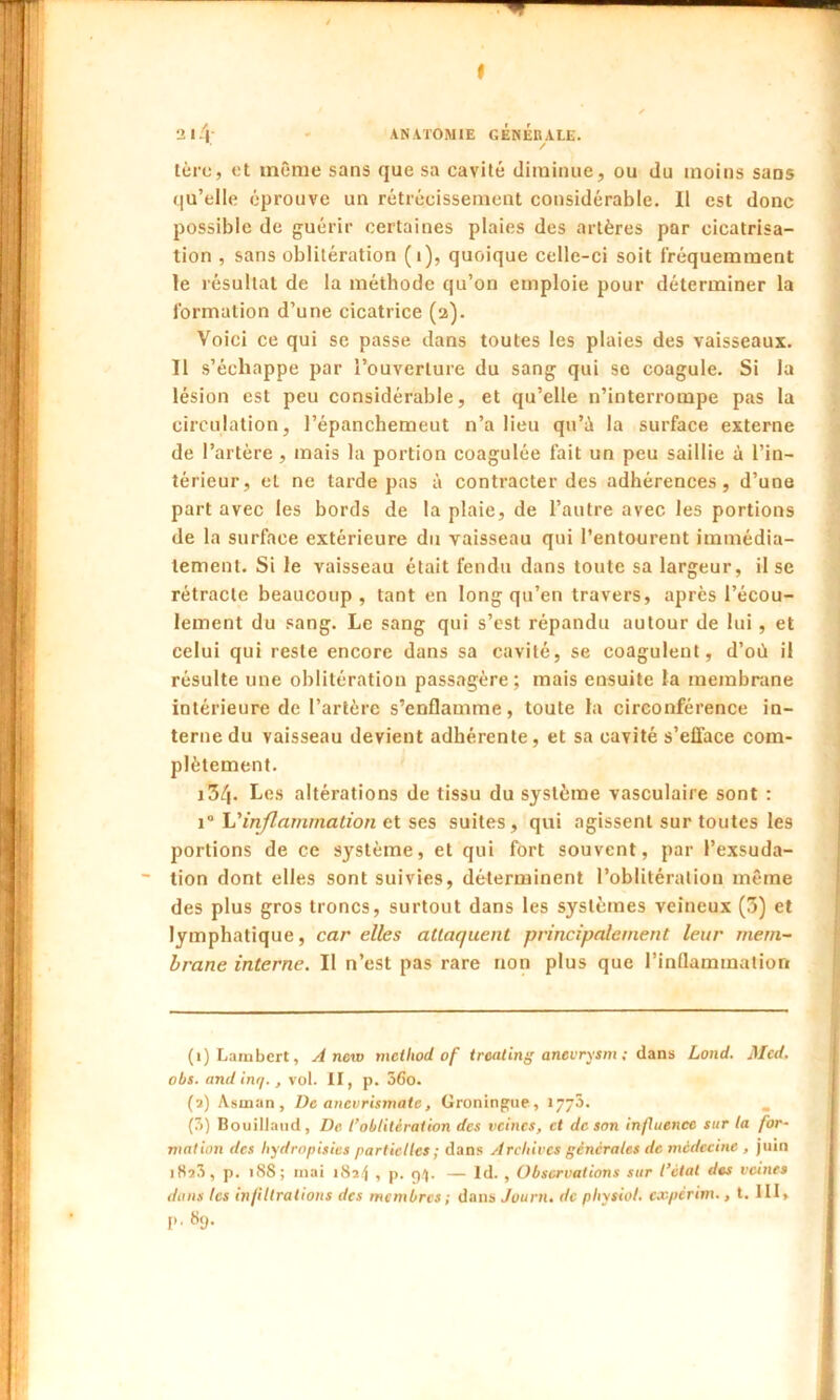 t 3 14.' ANATOMIE GÉNÉRALE. 1ère, et même sans que sa cavité diminue, ou du moins sans qu’elle éprouve un rétrécissement considérable. Il est donc possible de guérir certaines plaies des artères par cicatrisa- tion , sans oblitération (i), quoique celle-ci soit fréquemment le résultat de la méthode qu’on emploie pour déterminer la formation d’une cicatrice (2). Voici ce qui se passe dans toutes les plaies des vaisseaux. Il s’échappe par l’ouverture du sang qui se coagule. Si la lésion est peu considérable, et qu’elle n’interrompe pas la circulation, l’épanchemeut n’a lieu qu’à la surface externe de l’artère , mais la portion coagulée fait un peu saillie à l’in- térieur, et ne tarde pas à contracter des adhérences, d’une part avec les bords de la plaie, de l’autre avec les portions de la surface extérieure du vaisseau qui l’entourent immédia- tement. Si le vaisseau était fendu dans toute sa largeur, il se rétracte beaucoup, tant en long qu’en travers, après l’écou- lement du sang. Le sang qui s’est répandu autour de lui, et celui qui reste encore dans sa cavité, se coagulent, d’où il résulte une oblitération passagère; mais ensuite la membrane intérieure de l’artère s’enflamme, toute la circonférence in- terne du vaisseau devient adhérente, et sa cavité s’efface com- plètement. i34. Les altérations de tissu du système vasculaire sont : 1“ h'inflammation et ses suites, qui agissent sur toutes les portions de ce système, et qui fort souvent, par l’exsuda- tion dont elles sont suivies, déterminent l’oblitération même des plus gros troncs, surtout dans les systèmes veineux (3) et lymphatique, car elles attaquent principalement leur mem- brane interne. Il n’est pas rare non plus que l’inflammation (1) Lambert, A nciv mciliod of treating anevrysm ; dans Lond. Med. obs. andin//., vol. II, p. 56o. (2) Asman, De anevrismate, Groningue, 1773. (3) Bouillaud, De l’oblitération des veines, et de son influence sur la for- mation des hydropisies partielles ; dans Archives générales de médecine , juin iHîS, p. 188; mai 1824 , p. 94. — ld. , Observations sur l’état des veines dons les infiltrations des membres ; dans Journ. de pliysiol. eoepérim., t. III, I*. 89.