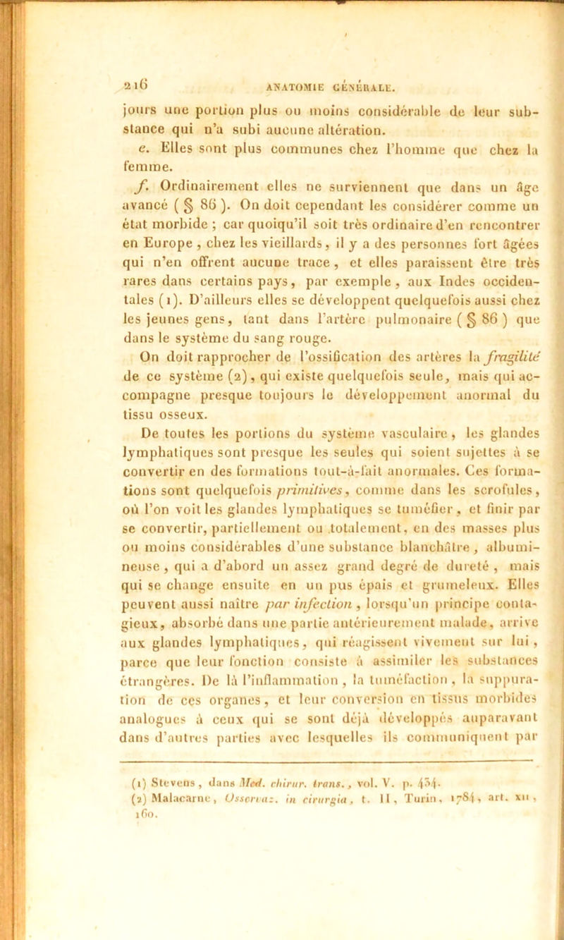 jours une portion plus ou moins considérable de leur sub- stance qui n’a subi aucune altération. e. Elles sont plus communes chez l’homme que chez la femme. f Ordinairement elles ne surviennent que dans un Age avancé ( § 86 ). On doit cependant les considérer comme un état morbide ; car quoiqu’il soit très ordinaire d’en rencontrer en Europe , chez les vieillards, il y a des personnes fort âgées qui n’en offrent aucune trace , et elles paraissent être très rares dans certains pays, par exemple, aux Indes occiden- tales (1). D’ailleurs elles se développent quelquefois aussi chez les jeunes gens, tant dans l’artère pulmonaire (§ 86 ) que dans le système du sang rouge. On doit rapprocher de l’ossification des artères la fragilité de ce système (2), qui existe quelquefois seule, mais qui ac- compagne presque toujours le développement anormal du tissu osseux. De toutes les portions du système vasculaire , les glandes lymphatiques sont presque les seules qui soient sujettes à se convertir en des formations tout-à-lait anormales. Ces forma- tions sont quelquefois primitives, comme dans les scrofules, où l’on voit les glandes lymphatiques se tuméfier , et finir par se convertir, partiellement ou totalement, en des masses plus ou moins considérables d’une substance blanchâtre, albumi- neuse , qui a d’abord un assez grand degré de dureté , mais qui se change ensuite en un pus épais et grumeleux. Elles peuvent aussi naître par infection, lorsqu’un principe conta- gieux, absorbé dans une partie antérieurement malade, arrive aux glandes lymphatiques, qui réagissent vivement sur lui, parce que leur fonction consiste à assimiler les substances étrangères. De là l’inflammation , la tuméfaction , la suppura- tion de ccs organes, et leur conversion en tissus morbides analogues à ceux qui se sont déjà développés auparavant dans d’autres parties avec lesquelles ils communiquent par (1) Stevens , dans Med. cliirur. Irons., vol. V. p. 4'4- (2) Malacarnc, Üsscrvaz. in cirnrgia, t. II, Turin, 1784, art. xii , 160.