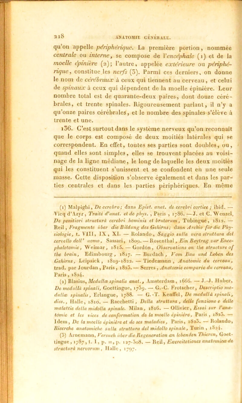qu’on appelle périphérique. La première portion, nommée centrale ou interne, se compose de Ycncephalc (1) cl de la moelle épinière (2); l’autre, appelée extérieure ou périphé- rique, constitue les nerfs (5). Parmi ces derniers, on donne le nom de cérébraux à ceux qui tiennent au cerveau, et celui de spinaux à ceux qui dépendent de la moelle épinière. Leur nombre total est de quarante-deux paires, dont douze céré- brales, et trente spinales. Rigoureusement parlant, il n’y a qu’onze paires cérébrales, et le nombre des spinales s’élève à trente et une. 106. C’est surtout dans le système nerveux qu’on reconnaît que le corps est composé de deux moitiés latérales qui se correspondent. En effet, toutes ses parties sont doubles, ou, quand elles sont simples, elles se trouvent placées au voisi- nage de la ligne médiane, le long de laquelle les deux moitiés qui les constituent s’unissent et se confondent en une seule masse. Cette disposition s’observe également et dans les par- ties centrales et dans les parties périphériques. En même (1) Malpighi, De ccrcbro ; dans Epist. anat. de ccrcbri cortice ; ibid. — Vicq d’Azyr, Traité d’anal. et de phys. , Paris , 1786. —J. et G. Wenzel, De peniliori structurd ccrebri hominis et brulorum, Tubingue, 1812. — R cil, Fragmente iiber die B ildung des Gehirns ; dans Archiv fur die Phy- siologie, t. VIII, IX, XI. — Rolando , Saggio sulla vera slrultura del ccrvcllo detl’ ttomo, Sassari, 1809.— Rosenthal , Ein Deytrag zur Encé- phalotomie, Weimar j i8i5. — Gordon, Observations on tlie structure of tlic brain, Edimbourg, 1817. — Rurdach , Vom Bau und Leben des Gehirns, Léipsick , 1S19-1S22. —Tiedemann, Anatomie du cerveau, trad. par J ourdan , Paris , 1820. — Serres , Anatomie comparée du cerveau, Paris, 1824. (2) Blasius, Mcdullæ spinatis anat., Amsterdam, 1666. —J.-J. Huber, De medullâ spinali, Goettingue, 1709. — G.-C. Frotscher, Descriptio mo- dalité spinatis, Erlangue, 1788. — G.-T. Kenffcl, De medullâ spinali, diss.. Halle, 1810. — Racchetti, Delta slruttura , dette funzionc e dette rnalattic delta midotla spinale. Milan, 1816. —Ollivier, Essai sur l’ana- tomie et tes vices de conformation de la moelle épinière, Paris, 1820. — Idem, De la moelle épinière et de scs maladies, Paris, i8a3. — Rolando, Iiiccrclic anatoiniclic sulla slruttura del midollo spinale, Turin, îSa.f. (3) Arnemaun, Vcrsuch itbcrdic Régénération an tebcndcu Thicrcn, Goet- tingue, 1787, t. 1, p. 11, p. 127-308. — Reil, Excrcitationcs anatomictcde structura nervorum , Halle, 1797.