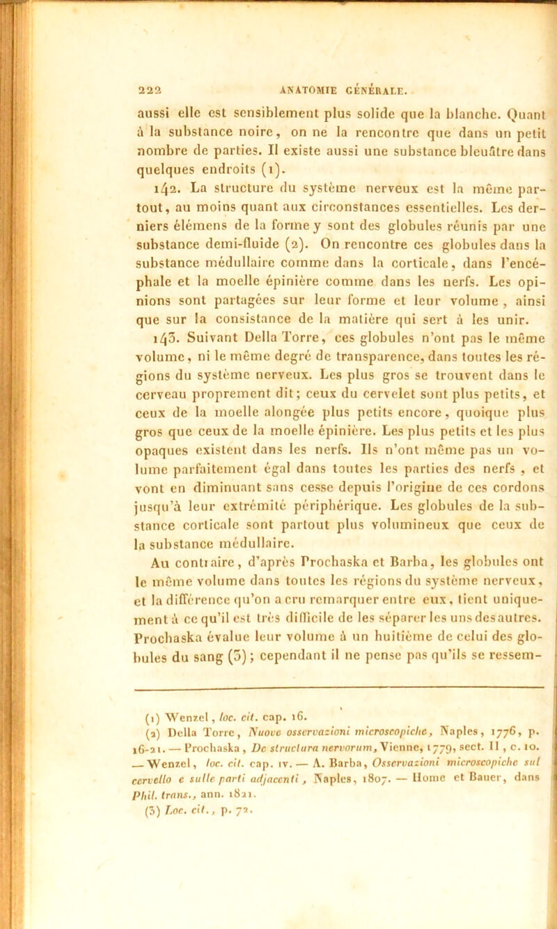 aussi elle est sensiblement plus solide que la blanche. Quant à la substance noire, on ne la rencontre que dans un petit nombre de parties. Il existe aussi une substance bleuâtre dans quelques endroits (i). 142. La structure du système nerveux est la même par- tout, au moins quant aux circonstances essentielles. Les der- niers élémens de la forme y sont des globules réunis par une substance demi-fluide (2). On rencontre ces globules dans la substance médullaire comme dans la corticale, dans l’encé- phale et la moelle épinière comme dans les nerfs. Les opi- nions sont partagées sur leur forme et leur volume , ainsi que sur la consistance de la matière qui sert à les unir. 143. Suivant Délia Torre, ces globules n’ont pas le même volume, ni le même degré de transparence, dans toutes les ré- gions du système nerveux. Les plus gros se trouvent dans le cerveau proprement dit; ceux du cervelet sont plus petits, et ceux de la moelle alongée plus petits encore, quoique plus gros que ceux de la moelle épinière. Les plus petits et les plus opaques existent dans les nerfs. Ils n’ont même pas un vo- lume parfaitement égal dans toutes les parties des nerfs , et vont en diminuant sans cesse depuis l’origine de ces cordons jusqu’à leur extrémité périphérique. Les globules de la sub- stance corticale sont partout plus volumineux que ceux de la substance médullaire. Au contiaire, d’après Prochaska et Barba, les globules ont le même volume dans toutes les régions du système nerveux, et la différence qu’on a cru remarquer entre eux, tient unique- ment à ce qu’il est très difficile de les séparer les uns desautres. Prochaska évalue leur volume à un huitième de celui des glo- bules du sang (5) ; cependant il 11e pense pas qu’ils se ressem- (1) Wenzel, loc. cit. cap. 16. (a) Delta Torre, Nuovc osservazioni microscopichc, Naples, 1776, p. 16-21. — Prochaska , De structura nervorum. Vienne, 1779, sect. Il , c. 10. Wenzel, toc. cit. cap. iv.— A. Barba, Osservazioni microscopichc sut ccrvello c suite parti adjacenti, Naples, 1807. — Home et Bauer, dans Phil. trans., ann. 1821. (3) Loc. dt., p. 72.