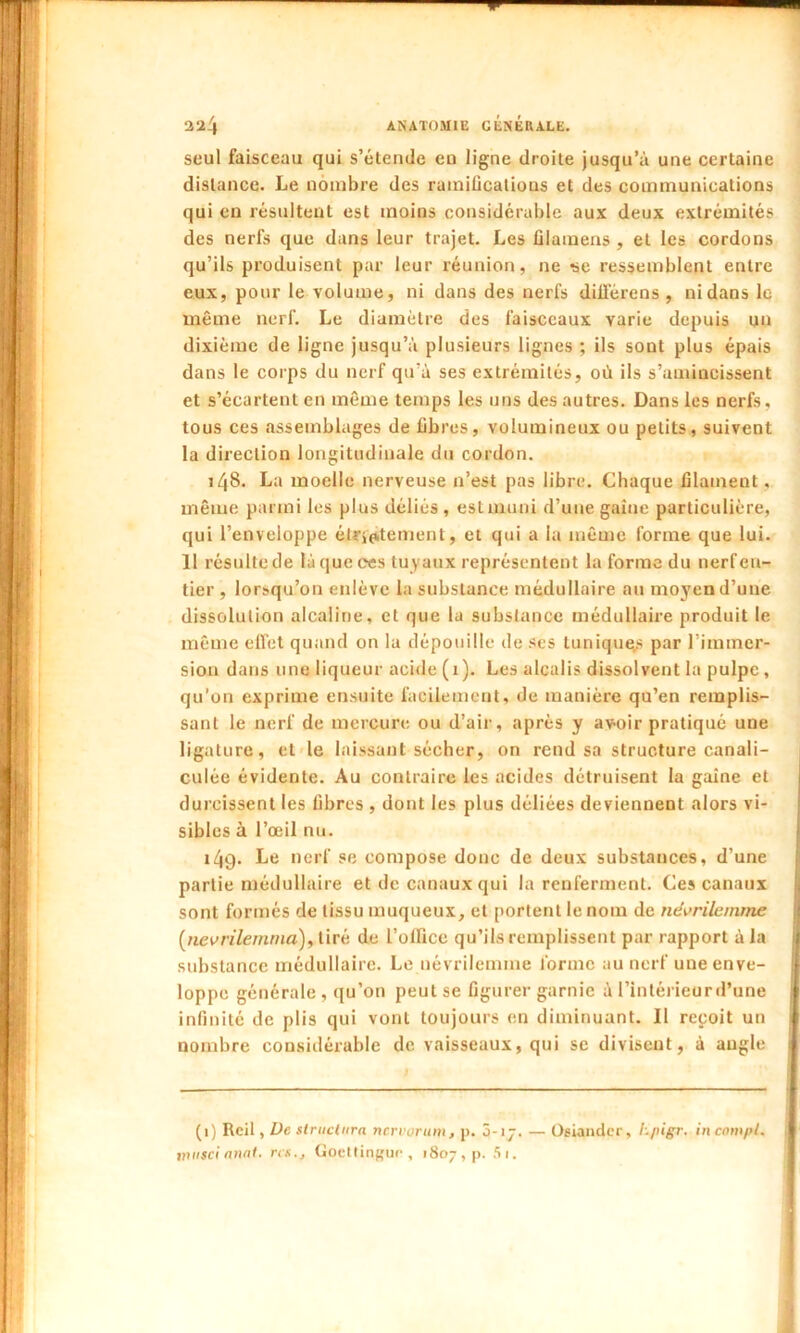 seul faisceau qui s’étende en ligne droite jusqu’à une certaine distance. Le nombre des rainiücatious et des communications qui en résultent est moins considérable aux deux extrémités des nerfs que dans leur trajet. Les filamens , et les cordons qu’ils produisent par leur réunion, ne se ressemblent entre eux, pour le volume, ni dans des nerfs diilérens , ni dans le même nerf. Le diamètre des faisceaux varie depuis un dixième de ligne jusqu’à plusieurs lignes ; ils sont plus épais dans le corps du nerf qu’à ses extrémités, où ils s’amincissent et s’écartent en même temps les uns des autres. Dans les nerfs, tous ces assemblages de fibres, volumineux ou petits, suivent la direction longitudinale du cordon. 148. La moelle nerveuse n’est pas libre. Chaque filament, même parmi les plus déliés, est muni d’une gaine particulière, qui l’enveloppe éUrfritement, et qui a la même forme que lui. 11 résulte de làqueees tuyaux représentent la forme du nerf en- tier , lorsqu’on enlève la substance médullaire au moyen d’une dissolution alcaline, et que la substance médullaire produit le même effet quand on la dépouille de ses lunique,s par l’immer- sion dans une liqueur acide (1). Les alcalis dissolvent la pulpe, qu’on exprime ensuite facilement, de manière qu’en remplis- sant le nerf de mercure ou d’air, après y avoir pratiqué une ligature, et le laissant sécher, on rend sa structure canali- culée évidente. Au contraire les acides détruisent la gaine et durcissent les fibres , dont les plus déliées deviennent alors vi- sibles à l’œil nu. i4g. Le nerf se compose donc de deux substances, d’une partie médullaire et de canaux qui la renferment. Ces canaux sont formés de tissu muqueux, et portent le nom de névrilemme (nevrilemma), tiré de l’office qu’ils remplissent par rapport à la substance médullaire. Le uévrilemine forme au nerf une enve- loppe générale , qu’on peut se figurer garnie à l’intérieurd’une infinité de plis qui vont toujours en diminuant. Il reçoit un nombre considérable de vaisseaux, qui se divisent, à angle (1) Rcil, De structura nervorum, p, 3-i 7. — Osiander, l'-pigr. in compl. ntuscianat. rts., Goettingue, 1807, p. Si.