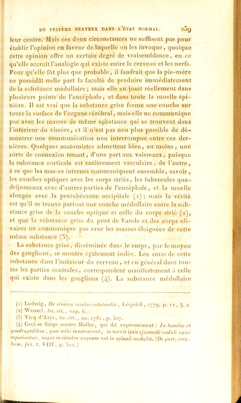 leur centre. Mais ces deux circonstances ne suffisent pas pour établir l’opinion en faveur de laquelle on les invoque, quoique cette opinion offre un certain degré de vraisemblance, en ce qu’elle accroît l’analogie qui existe entre le cerveau et les nerfs. Pour qu’elle ffit plus que probable, il faudrait que la pie-mère ne possédât nulle part la faculté de produire immédiatement de la substance médullaire ; mais elle en jouit réellement dans plusieurs points de l’encéphale, et dans toute la moelle épi- nière. Il est vrai que la substance grise forme une couche sur toute la surface de l’organe cérébral, mais elle ne communique pas avec les masses de même substance qui se trouvent dans l’intérieur du viscère, et il n’est pas non plus possible de dé- montrer une communication non interrompue entre ces der- nières. Quelques anatomistes admettent bien, au moins, une sorte de connexion tenant, d’une part aux vaisseaux, puisque la substance corticale est entièrement vasculaire, de l’autre, à ce que les mas.es internes communiquent ensemble, savoir, les couches optiques avec les corps striés, les tubercules qua- drijumeaux avec d’autres parties de l’encéphale, et la moelle alongée avec la protubérance occipitale (i); mais la vérité est qu’il se trouve partout une couche médullaire entre la sub- stance grise de la couche optique et celle du corps strié (2), et que la substance grise du pont de Varole et des corps oli- vaires ne communique pas avec les masses éloignées de cette même substance (3). La substance grise, disséminée dans le corps, par le moyen des ganglions, se montre également isolée. Les amas de celte substance dans 1 intérieur du cerveau , et en général dans tou- tes les parties centrales, correspondent manifestement à celle qui existe dans les ganglions (4). La substance médullaire (1) Ludwig, De cinercâ ccrebri subslanliâ , Léipsick, 1779, p. 11 , §. 2. (2) Wenzel, toc. cil., cap. 6. (3) Vicq d'Azyr, toc. cil., an. 1781 , p. Soy. (4) Ceci se dirige contre Haller, qui dit expressément : In liominc et quadrupedibus , quai mihi innotuerunt, in norois ipsis cjusmodi nodiili a nier reperiunlur, neque in ccrcbro unquam nul in spinali mcdutlà. (De pari. corp. bain. fab. t. VIII, p. 022.)