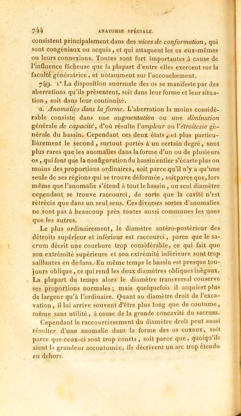 consistent principalement dans des vices de conformation, qui sont congéniaux ou acquis, et qui attaquent les os eux-mêmes ou leurs connexions. Toutes sont fort importantes à cause de l’inüuence fâcheuse que la plupart d’entre elles exercent sur la faculté génératrice , et notamment sur l'accouchement. 749- i* ha disposition anormale des os se manifeste par des aberrations qu’ils présentent, soit dans leur forme et leur situa- tion , soit dans leur continuité. -a. Anomalies dans la forme. L’aberration la moins considé- rable consiste dans une augmentation ou une diminution générale de capacité, d’où résulte Y ampleur ou Y étroitesse gé- nérale du bassin. Cependant ces deux états, et plus particu- lièrement le second, surtout portés à un certain degré, sont plus rares que les anomalies dans la forme d’un ou de plusieurs os , qui font que la configuration du bassin entier s’écarte plus ou moins des proportions ordinaires, soit parce qu’il n’y a qu’une seule de ses régions qui se trouve déformée, soitparce que, lors même que l’anomalie s’étend à tout le bassin, un seul diamètre cependant se trouve raccourci, de sorte que la cavité n’est rétrécie que dans un seul sens. Ces diverses sortes d’anomalies ne sont pas à beaucoup près toutes aussi communes les unes que les autres. Le plus ordinairement, le diamètre antéro-postérieur des détroits supérieur et inférieur est raccourci, parce que le sa- crum décrit une courbure trop considérable, ce qui fait que son extrémité supérieure et son extrémité inférieure sont trop saillantes en dedans.-En même temps le bassin est presque tou- jours oblique, ce qui rend les deux diamètres obliques inégaux. La plupart du temps alors le diamètre transversal conserve ses proportions normales; mais quelquefois il acquiert plus de largeur qu’à l’ordinaire. Quant au diamètre droit de l’exca- vation, il lui arrive souvent d’être plus long que de. coutume, même sans utilité, à cause de la grande concavité du sacrum. Cependant le raccourcissement du diamètre droit peut aussi résulter d’une anomalie dans la forme des os coxaux, soit parce que ceux-ci sont trop courts, soit parce que, quoiqu’ils aient la grandeur accoutumée, ils décrivent un arc trop étendu en dehors.