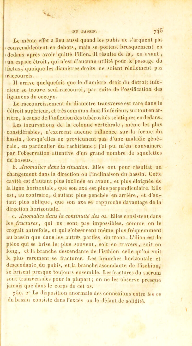 Le même effet a lieu aussi quand les pubis ne s’arquent pas (Convenablement en dehors, mais se portent brusquement en (dedans après avoir quitté l’ilion. Il résulte de là, en avant, iun espace étroit, qui n’est d’aucune utilité pour le passage du ! fœtus, quoique les diamètres droits ne soient réellement pas 1 raccourcis. Il arrive quelquefois que le diamètre droit du détroit infé- rieur se trouve seul raccourci, par suite de l’ossification des ligamens du coccyx. Le raccourcissement du diamètre transverse est rare dans le détroit supérieur, et très commun dans l’inférieur, surtout en ar- rière, à cause de l’inflexion des tubérosités sciatiques en dedans. Les incurvations de la colonne vertébrale , même les plus considérables, n’exercent aucune influence sur la forme du bassin , lorsqu’elles ne proviennent pas d’une maladie géné- rale, en particulier du rachitisme; j’ai pu m’en convaincre par l’observation attentive d’un grand nombre de squelettes de. bossus. b. Anomalies dans la situation. Elles ont pour résultat un changement dans la direction ou l’inclinaison du bassin. Cette cavité est d’autant plus inclinée en avant, et plus éloignée de la ligne horizontale, que son axe est plus perpendiculaire. Elle est, au contraire, d’autant plus penchée en arrière, et d’au- tant plus oblique, que son axe se rapproche davantage de la direction horizontale. c. Anomalies dans la continuité des os. Elles consistent dans les fractures, qui ne sont pas impossibles, comme on le croyait autrefois, et qui s’observent même plus fréquemment au bassin que dans les autrès parties du tronc. L’ilion est la pièce qui se brise le plus souvent, soit en travers, soit en long, et la branche descendante de l’ischion celle qu’on voit le plus rarement se fracturer. Les branches horizontale et descendante du pubis, et la branche ascendante de l’ischion, se brisent presque toujours ensemble. Les fractures du sacrum sont transversales pour la plupart; on ne les observe presque jamais que dans le corps de cet os. n5o. 20 La disposition anormale des connexions entre les os du bassin consiste dans l’excès ou le défaut de solidité.