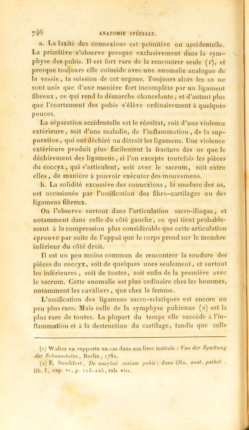 a. La laxité des connexions est primitive ou accidentelle. La primitive s’observe presque exclusivement dans la sym- physe des pubis. Il est fort rare de la rencontrer seule (i), et presque toujours elle coïncide avec une anomalie analogue de la vessie, la scission de cet organe. Toujours alors les os ne sont unis que d’une manière fort incomplète par un ligament fibreux, ce qui rend la démarche chancelante , et d’autant plus que l’écartement des pubis s’élève ordinairement à quelques pouces. La séparation accidentelle est le résultat, soit d’une violence extérieure, soit d’une maladie, de l’inflammation , de la sup- puration, qui ont déchiré ou détruit les ligamens. Une violence extérieure produit plus facilement la fracture des os que le déchirement des ligamens . si l’on excepte toutefois les pièces du coccyx, qui s’articulent, soit avec le sacrum, soit entre elles, de manière à pouvoir exécuter des mouvemens. b. La solidité excessive des connexions, la soudure des os, est occasionée par l’ossification des fibro-cartilages ou des ligamens fibreux. On l’observe surtout dans l’articulation sacro-iliaque, et notamment dans celle du côté gauche, ce qui tient probable- ment à la compression plus considérable que cette articulation éprouve par suite de l’appui que le corps prend sur le membre inférieur du côté droit. Il est un peu moins commun de rencontrer la soudure des pièces du coccyx, soit de quelques unes seulement, et surtout les inférieures, soit de toutes, soit enfin de la première avec le sacrum. Cette anomalie est plus ordinaire chez les hommes, notamment les cavaliers, que chez la femme. L’ossification des ligamens sacro-sciatiques est encore un peu plus rare. Mais celle de la symphyse pubienne (2) est la plus rare de toutes. La plupart du temps elle succède à l’in- flammation et à la destruction du cartilage, tandis que celle (1) Walter en rapporte un cas dans son livre intitulé : Von der Spattung der Schaambeinc, Berlin , 178a. (2) E. Sandifort, De ancylosi ostium pubis ; dans Obs. anat. pathol. , Jib. I, cap. vi, p. 115-125, tab. vm.