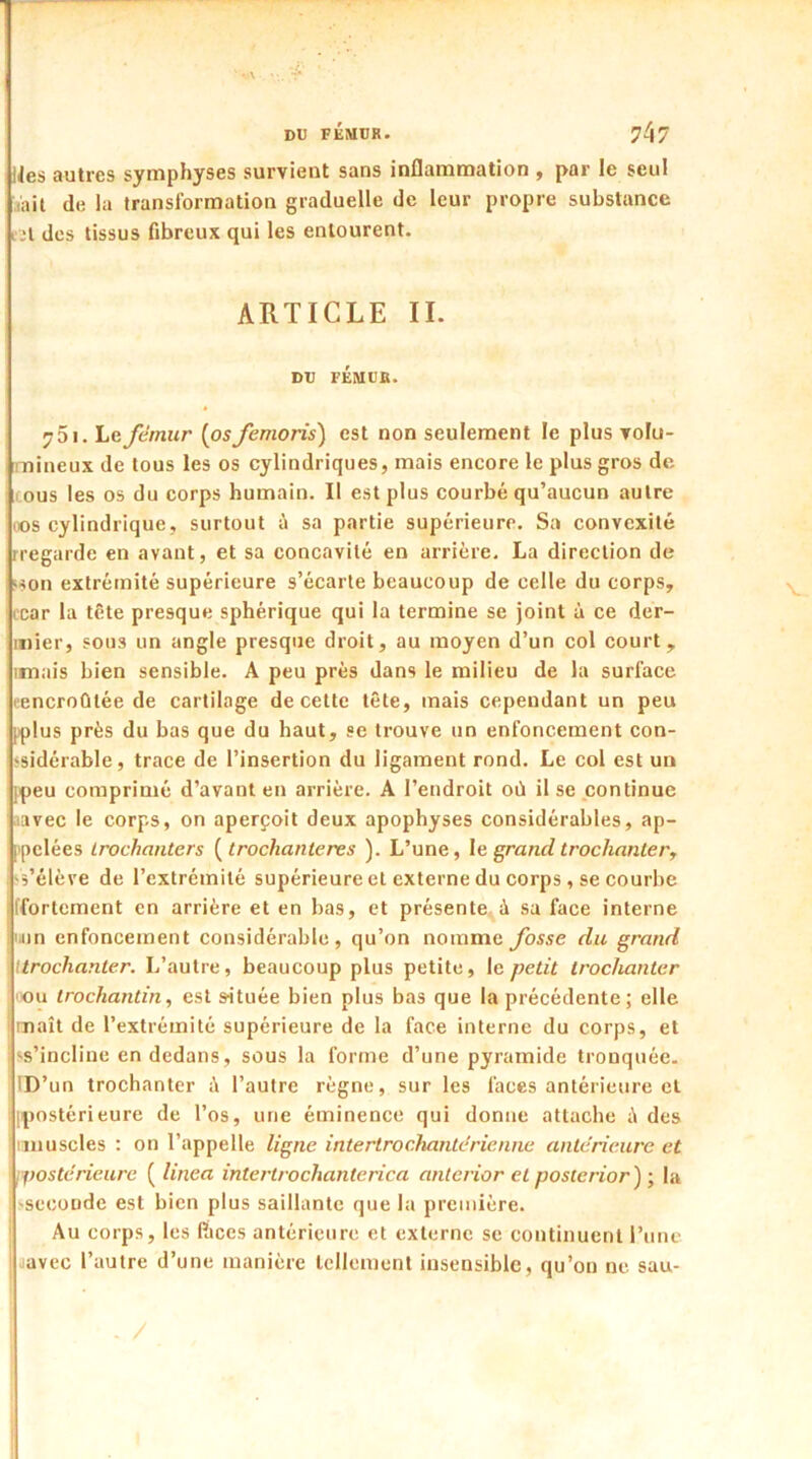 ” V\ • DU FÉMUR. ?47 ]Jes autres symphyses survient sans inflammation , par le seul tait de la transformation graduelle de leur propre substance i2l des tissus fibreux qui les entourent. ARTICLE II. DU FÉMUK. 751. Le fémur (osfemoris) est non seulement le plus volu- mineux de tous les os cylindriques, mais encore le plus gros de I cous les os du corps humain. Il est plus courbé qu’aucun autre oos cylindrique, surtout à sa partie supérieure. Sa convexité iregarde en avant, et sa concavité en arrière. La direction de •son extrémité supérieure s’écarte beaucoup de celle du corps, car la tête presque sphérique qui la termine se joint à ce der- mier, sous un angle presque droit, au moyen d’un col court, limais bien sensible. A peu près dans le milieu de la surface eencroûtée de cartilage de cette tête, mais cependant un peu pplus près du bas que du haut, se trouve un enfoncement con- sidérable, trace de l’insertion du ligament rond. Le col est un jpeu comprimé d’avant en arrière. A l’endroit où il se continue avec le corps, on aperçoit deux apophyses considérables, ap- pelées trochanters (trochanteres ). L’une, le grand trochanter, s’élève de l’extrémité supérieure et externe du corps , se courbe jffortement en arrière et en bas, et présente à sa face interne non enfoncement considérable, qu’on nomme fosse du grand \ ttrochanler. L’autre, beaucoup plus petite, le petit trochanter ou trochantin, est située bien plus bas que la précédente; elle maît de l’extrémité supérieure de la face interne du corps, et 'S’incline en dedans, sous la forme d’une pyramide tronquée. ID’un trochanter ù l’autre règne, sur les faces antérieure et postérieure de l’os, une éminence qui donne attache ù des ! unuscles : on l’appelle ligne intertro chante rie une antérieure et postérieure ( linea intertrochanterica anterior et posteriori ; la ;'seconde est bien plus saillante que la première. Au corps, les lïices antérieure et externe se continuent l’une I javec l’autre d’une manière tellement insensible, qu’on ne sau-