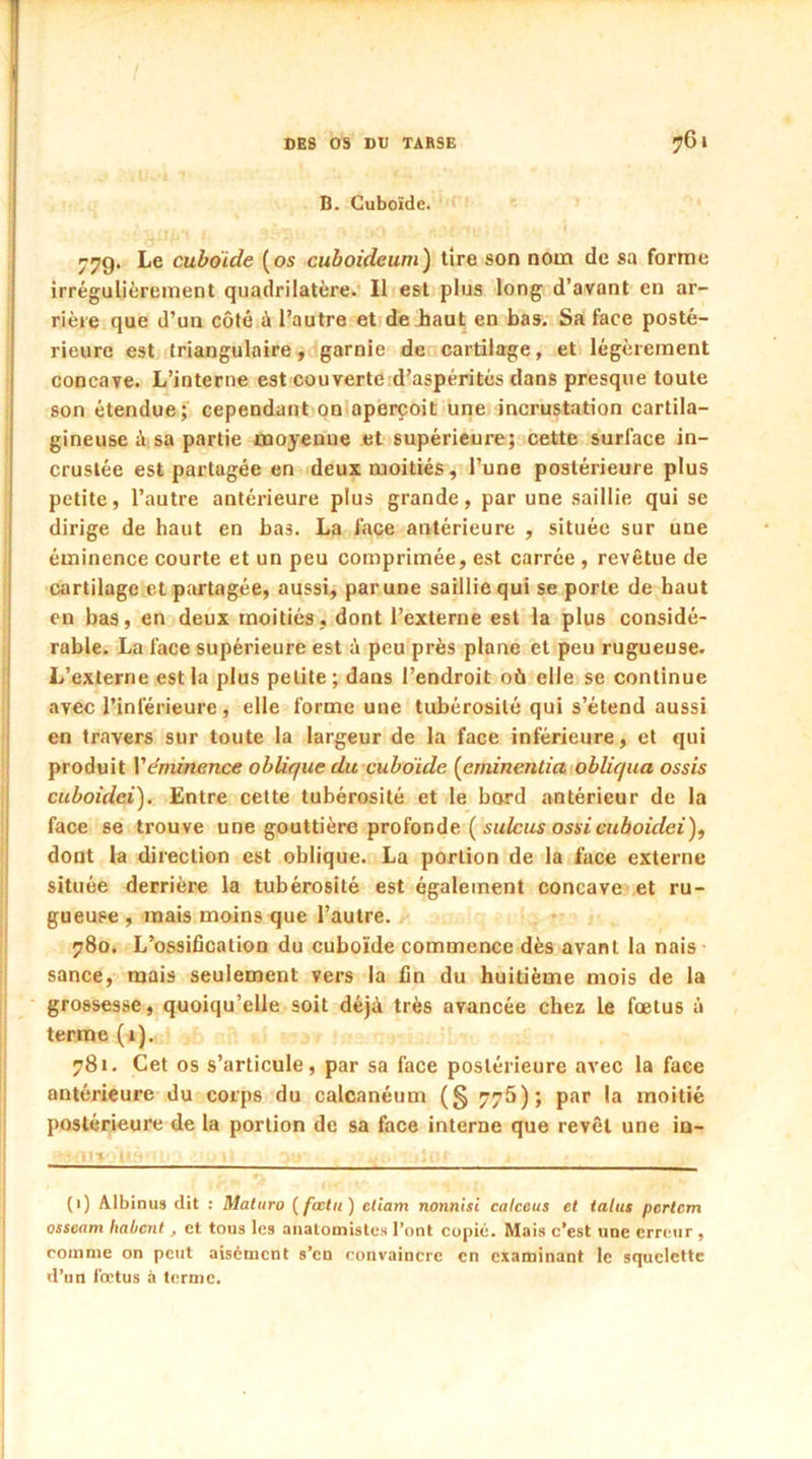 B. Cuboïde. 77g. Le cuboïde (os cuboideum) tire son nom de sa forme irrégulièrement quadrilatère. Il est plus long d’avant en ar- rière que d’un côté à l’autre et de haut en bas. Sa face posté- rieure est triangulaire, garnie de cartilage, et légèrement concave. L’interne est couverte d’aspérités dans presque toute son étendue; cependant on aperçoit une incrustation cartila- gineuse à sa partie moyenne et supérieure; cette surface in- crustée est partagée en deux moitiés, l’une postérieure plus petite, l’autre antérieure plus grande, par une saillie qui se dirige de haut en bas. La face antérieure , située sur une éminence courte et un peu comprimée, est carrée , revêtue de cartilage et partagée, aussi, par une saillie qui se porte de haut en bas, en deux moitiés, dont l’externe est la plus considé- rable. La face supérieure est à peu près plane et peu rugueuse. L’externe est la plus petite; dans l’endroit où elle se continue avec l’inférieure, elle forme une tubérosité qui s’étend aussi en travers sur toute la largeur de la face inférieure, et qui produit Vémittance oblique du cuboïde (eminentia obliqua ossis cuboidei). Entre cette tubérosité et le bord antérieur de la face se trouve une gouttière profonde ( sulcus ossicuboidei), dont la direction est oblique. La portion de la face externe située derrière la tubérosité est également concave et ru- gueuse , mais moins que l’autre. 780. L’ossification du cuboïde commence dès avant la nais sance, mais seulement vers la fin du huitième mois de la grossesse, quoiqu’elle soit déjà très avancée chez le fœtus à terme (1). 781. Cet os s’articule, par sa face postérieure avec la face antérieure du corps du calcanéum (§ 775); par la moitié postérieure de la portion de sa face interne que revêt une in- (1) Albinus dit : Maturo ( fœtu) eliam nonnisi calceus et talus pcrtcm osseam habcnt, et tous les anatomistes l’ont copié. Mais c’est une erreur , comme on peut aisément s’en convaincre en examinant le squelette d’un fœtus à terme.