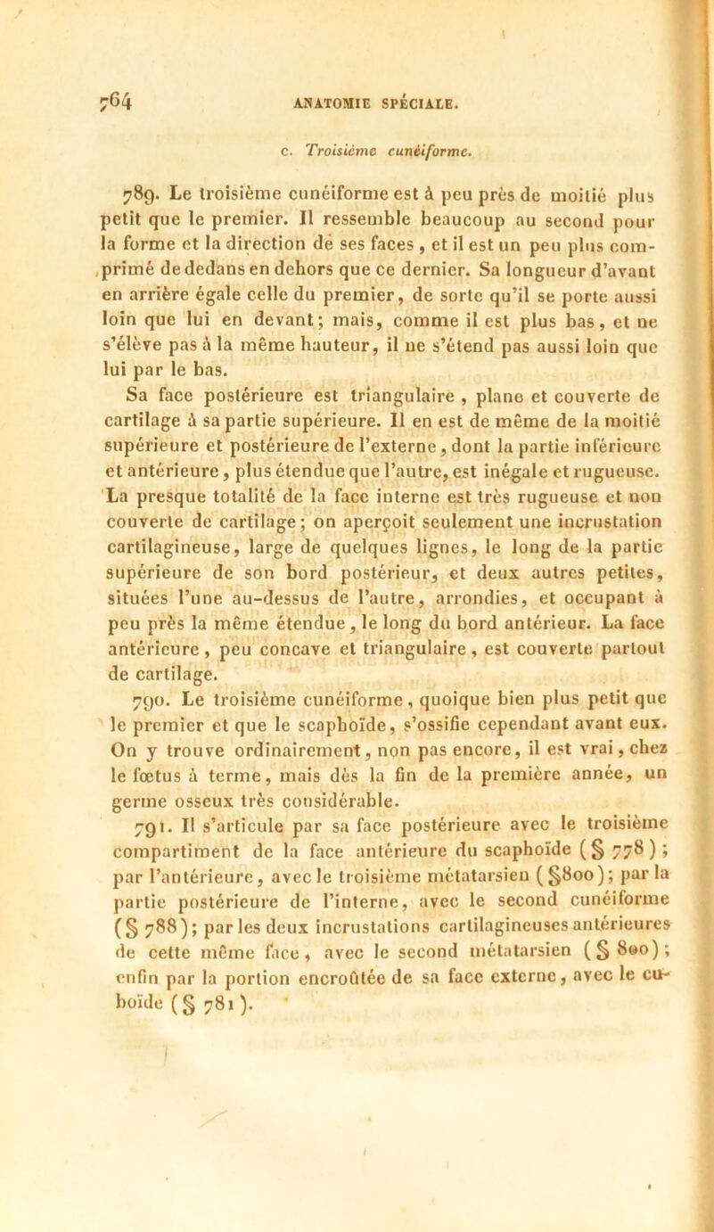 c. Troisième cunéiforme. 789. Le troisième cunéiforme est à peu près de moitié plus petit que le premier. Il ressemble beaucoup au second pour la forme et la direction dé ses faces , et il est un peu plus corn- . primé de dedans en dehors que ce dernier. Sa longueur d’avant en arrière égale celle du premier, de sorte qu’il se porte aussi loin que lui en devant; mais, comme il est plus bas, et ne s’élève pas la même hauteur, il ne s’étend pas aussi loin que lui par le bas. Sa face postérieure est triangulaire , piano et couverte de cartilage à sa partie supérieure. Il en est de même de la moitié supérieure et postérieure de l’externe , dont la partie inférieure et antérieure, plus étendue que l’autre, est inégale et rugueuse. La presque totalité de la face interne est très rugueuse et non couverte de cartilage; on aperçoit seulement une incrustation cartilagineuse, large de quelques lignes, le long de la partie supérieure de son bord postérieur, et deux autres petites, situées l’une au-dessus de l’autre, arrondies, et occupant à peu près la même étendue, le long du bord antérieur. La face antérieure, peu concave et triangulaire , est couverte partout de cartilage. 790. Le troisième cunéiforme, quoique bien plus petit que le premier et que le scaphoïde, s’ossifie cependant avant eux. On y trouve ordinairement, non pas encore, il est vrai, chez le foetus à terme, mais dès la fin de la première année, un germe osseux très considérable. 7g 1. I! s’articule par sa face postérieure avec le troisième compartiment de la face antérieure du scaphoïde (§ 77b); par l’antérieure, avec le troisième métatarsien (§800); par la partie postérieure de l’interne, avec le second cunéiforme (§ 788); parles deux incrustations cartilagineuses antérieures de cette même face, avec le second métatarsien (§800); enfin par la portion encroûtée de sa face externe, avec le cu- boïde (§781).