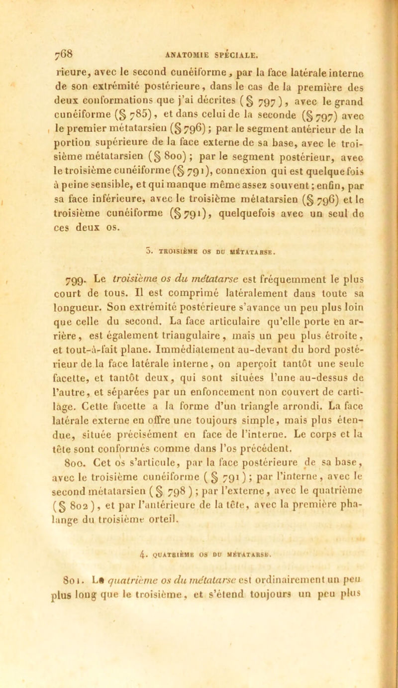 rieure, avec le second cunéiforme, par la l'ace latérale interne de son extrémité postérieure, dans le cas de la première des deux Conformations que j’ai décrites (§ 797), avec le grand cunéiforme (§ 785), et dans celui de la seconde (§ 797) avec le premier métatarsien (§ 796) ; par le segment antérieur de la portion supérieure de la face externe de sa base, avec le troi- sième métatarsien (§800); parle segment postérieur, avec le troisième cunéiforme(§ 791), connexion qui est quelquefois à peine sensible, et qui manque même assez souvent ; enfin, par sa face inférieure, avec le troisième métatarsien (§ 796) et le troisième cunéiforme (§791), quelquefois avec un seul de ces deux os. 3. TROISIÈME OS DU MÉTATARSE. 799. Le troisième os du métatarse est fréquemment le plus court de tous. Il est comprimé latéralement dans toute sa longueur. Son extrémité postérieure s’avance un peu plus loin que celle du second. La face articulaire qu’elle porte fen ar- rière, est également triangulaire, mais un peu plus étroite, et tout-à-fait plane. Immédiatement au-devant du bord posté- rieur de la face latérale interne, on aperçoit tantôt une seule facette, et tantôt deux, qui sont situées l’une au-dessus de l’autre, et séparées par un enfoncement non couvert de carti- lage. Cette facette a la forme d’un triangle arrondi. La face latérale externe en offre une toujours simple, mais plus éten- due, située précisément en face de l’interne. Le corps et la tête sont conformés comme dans l’os précédent. 800. Cet os s’articule, par la face postérieure de sa base, avec le troisième cunéiforme ( § 791 ) ; par l’interne , avec le second métatarsien (§ 798 ) ; par l’externe, avec le quatrième (g 802 ), et par l’antérieure de la tête, avec la première pha- lange du troisième orteil. 4. QUATRIÈME OS DU MÉTATARSE. 801. La quatrième os du métatarse est ordinairement un peu plus long que le troisième, et s’étend toujours un peu plus