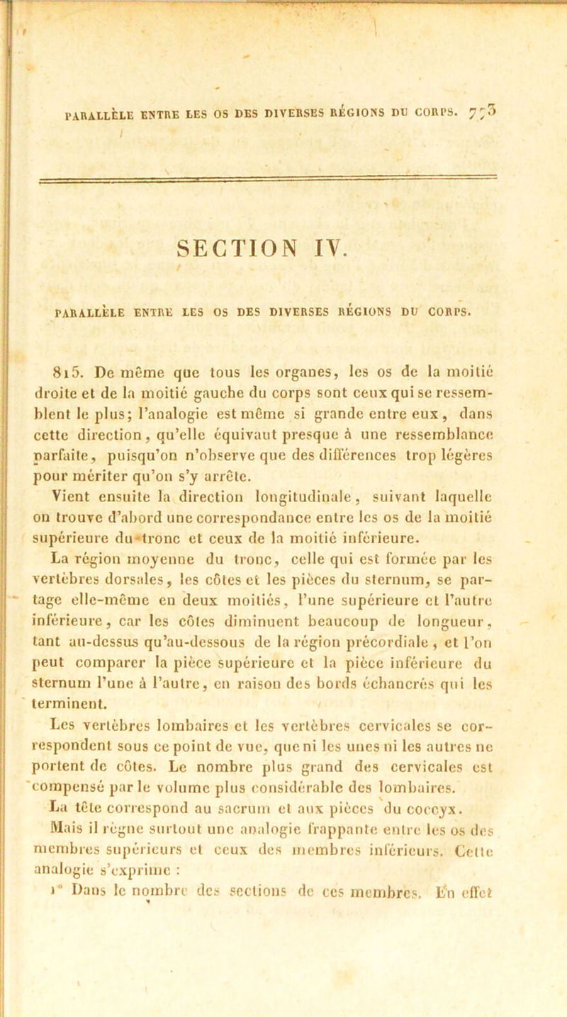 9 ] PARALLELE ENTRE LES OS DES DIVERSES REGIONS DE CORPS. I SECTION IV. PARALLÈLE ENTRE LES OS DES DIVERSES REGIONS DE CORPS. 8i5. De même que tous les organes, les os de la moitié droite et de la moitié gauche du corps sont ceux qui se ressem- blent le plus; l’analogie est même si grande entre eux, dans cette direction, qu’elle équivaut presque à une ressemblance parfaite, puisqu’on n’observe que des différences trop légères pour mériter qu’on s’y arrête. Vient ensuite la direction longitudinale, suivant laquelle on trouve d’abord une correspondance entre les os de la moitié supérieure du-tronc et ceux de la moitié inférieure. La région moyenne du tronc, celle qui est formée par les vertèbres dorsales, les côtes et les pièces du sternum, se par- tage elle-même en deux moitiés, l’une supérieure et l’autre inférieure, car les côtes diminuent beaucoup de longueur, tant au-dessus qu’au-dessous de la région précordiale , et l’on peut comparer la pièce supérieure et la pièce inférieure du sternum l’une à l’autre, en raison des bords échancrés qui les terminent. Les vertèbres lombaires et les vertèbres cervicales se cor- respondent sous ce point de vue, que ni les unes ni les autres ne portent de côtes. Le nombre plus grand des cervicales est compensé parle volume plus considérable des lombaires. La tête correspond au sacrum et aux pièces du coccyx. Mais il règne surtout une analogie frappante entre les os des membres supérieurs et ceux des membres inférieurs. Cette analogie s’exprime : r Dans le nombre des sections de ces membres. L'n eiTcl