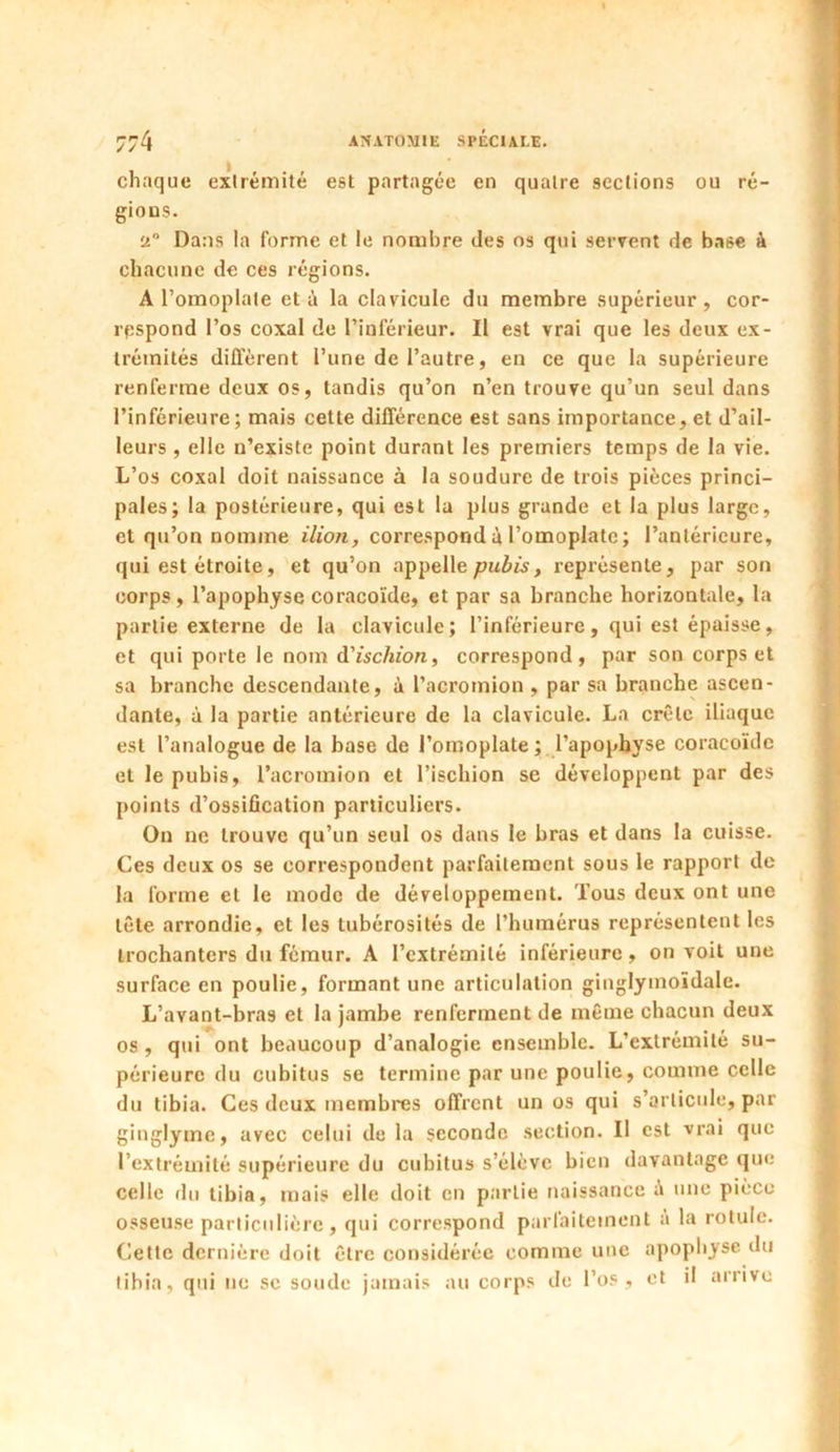 chaque extrémité est partagée en quatre sections ou ré- gions. a° Dans la forme et le nombre (les os qui servent de base à chacune de ces régions. A l’omoplate et à la clavicule du membre supérieur , cor- respond l’os coxal de l’inférieur. Il est vrai que les deux ex- trémités diffèrent l’une de l’autre, en ce que la supérieure renferme deux os, tandis qu’on n’en trouve qu’un seul dans l’inférieure; mais cette différence est sans importance, et d’ail- leurs , elle n’existe point durant les premiers temps de la vie. L’os coxal doit naissance à la soudure de trois pièces princi- pales; la postérieure, qui est la plus grande et la plus large, et qu’on nomme ilion, correspond à l’omoplate; l’antérieure, qui est étroite, et qu’on appelle pubis, représente, par son corps, l’apophyse coracoïde, et par sa branche horizontale, la partie externe de la clavicule; l’inférieure, qui est épaisse, et qui porte le nom d'ischion, correspond, par son corps et sa branche descendante, à Pacromion , par sa branche ascen- dante, à la partie antérieure de la clavicule. La crête iliaque est l’analogue de la base de l’omoplate; l’apophyse coracoïde et le pubis, l’acromion et l’ischion se développent par des points d’ossification particuliers. On ne trouve qu’un seul os dans le bras et dans la cuisse. Ces deux os se correspondent parfaitement sous le rapport de la forme et le mode de développement. Tous deux ont une tête arrondie, et les tubérosités de l’humérus représentent les trochanters du fémur. A l’extrémité inférieure, on voit une surface en poulie, formant une articulation ginglymoïdale. L’avant-bras et la jambe renferment de même chacun deux os , qui ont beaucoup d’analogie ensemble. L’extrémité su- périeure du cubitus se termine par une poulie, comme celle du tibia. Ces deux membres offrent un os qui s’articule, par ginglyme, avec celui de la seconde section. U est vrai que l’extrémité supérieure du cubitus s’élève bien davantage que celle du tibia, mais elle doit en partie naissance une pièce osseuse particulière, qui correspond parfaitement à la rotule. Cette dernière doit être considérée comme une apophyse du tibia, qui ne sc soude jamais au corps de l’os, et il arrive