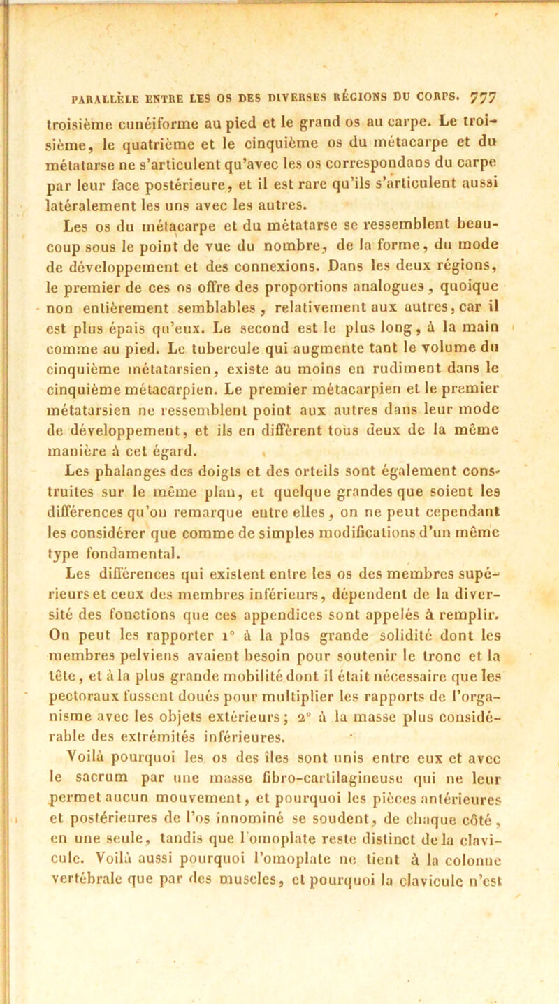 troisième cunéiforme au pied et le grand os au carpe. Le troi- sième, le quatrième et le cinquième os du métacarpe et du métatarse ne s’articulent qu’avec les os correspondans du carpe par leur face postérieure, et il est rare qu’ils s’articulent aussi latéralement les uns avec les autres. Les os du métacarpe et du métatarse se ressemblent beau- coup sous le point de vue du nombre, de la forme, du mode de développement et des connexions. Dans les deux régions, le premier de ces os offre des proportions analogues, quoique non entièrement semblables, relativement aux autres, car il est plus épais qu’eux. Le second est le plus long, à la main comme au pied. Le tubercule qui augmente tant le volume du cinquième métatarsien, existe au moins en rudiment dans le cinquième métacarpien. Le premier métacarpien et le premier métatarsien ne ressemblent point aux autres dans leur mode de développement, et ils en diffèrent tous deux de la meme manière à cet égard. , Les phalanges des doigts et des orteils sont également cons- truites sur le même plan, et quelque grandes que soient les différences qu’on remarque entre elles, on ne peut cependant les considérer que comme de simples modifications d’un même type fondamental. Les différences qui existent entre les os des membres supé- rieurs et ceux des membres inférieurs, dépendent de la diver- sité des fonctions que ces appendices sont appelés à remplir. On peut les rapporter i° à la plas grande solidité dont les membres pelviens avaient besoin pour soutenir le tronc et la tête, et A la plus grande mobilité dont il était nécessaire que les pectoraux fussent doués pour multiplier les rapports de l’orga- nisme avec les objets extérieurs; 2° à la masse plus considé- rable des extrémités inférieures. Voilà pourquoi les os des îles sont unis entre eux et avec le sacrum par une masse fibro-cartilagineuse qui ne leur .permet aucun mouvement, et pourquoi les pièces antérieures et postérieures de l’os innominé se soudent, de chaque côté, en une seule, tandis que 1 omoplate reste distinct delà clavi- cule. Voilà aussi pourquoi l’omoplate ne lient à la colonne vertébrale que par des muscles, et pourquoi la clavicule n’est