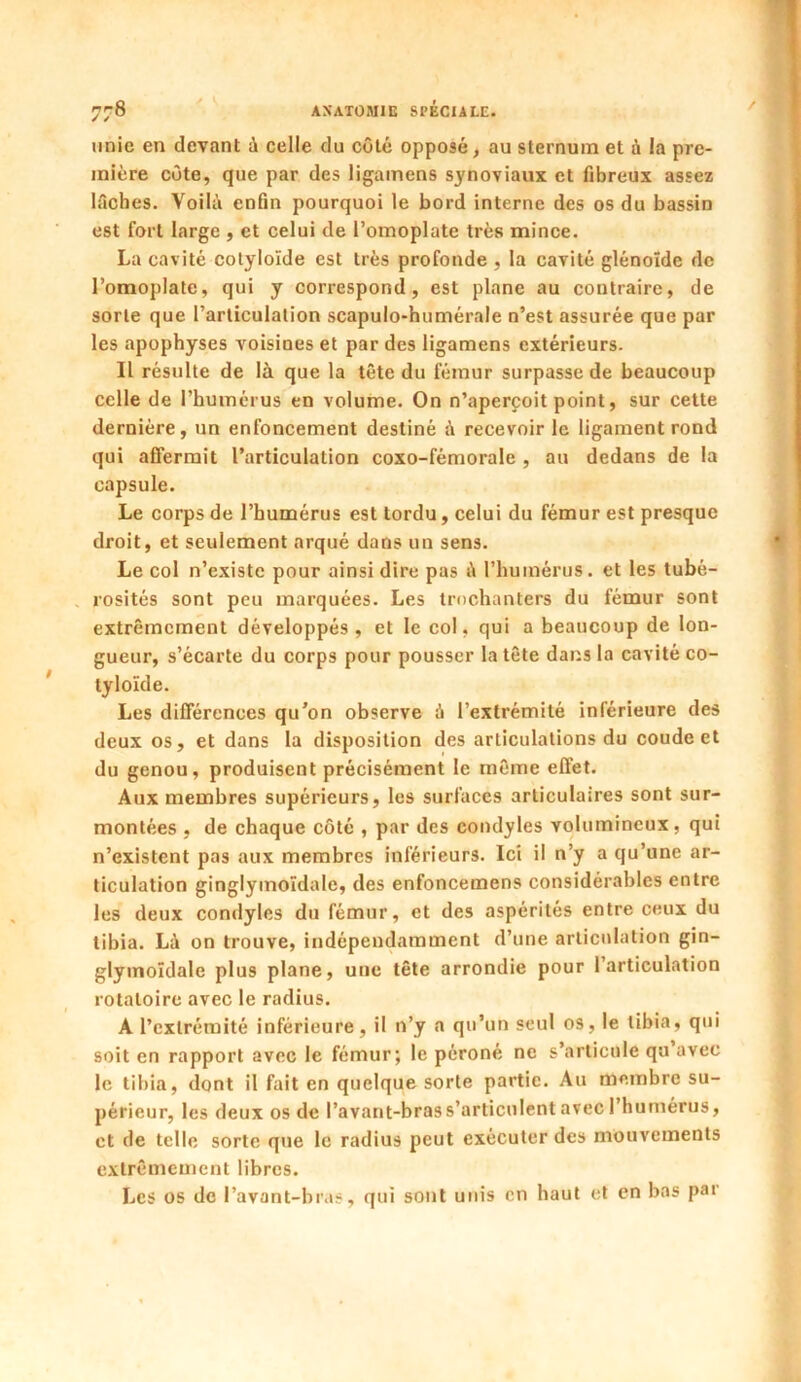 unie en devant à celle du côté opposé, au sternum et à la pre- mière côte, que par des ligamens synoviaux et fibreux assez lâches. Voilà enfin pourquoi le bord interne des os du bassin est fort large , et celui de l’omoplate très mince. La cavité cotyloïde est très profonde , la cavité glénoïde de l’omoplate, qui y correspond, est plane au contraire, de sorte que l’articulation scapulo-humérale n’est assurée que par les apophyses voisines et par des ligamens extérieurs. Il résulte de là que la tête du fémur surpasse de beaucoup celle de l’humérus en volume. On n’aperçoit point, sur cette dernière, un enfoncement destiné à recevoir le ligament rond qui affermit l’articulation coxo-fémorale , au dedans de la capsule. Le corps de l’humérus est tordu, celui du fémur est presque droit, et seulement arqué dans un sens. Le col n’existe pour ainsi dire pas à l'humérus, et les tubé- rosités sont peu marquées. Les trochanters du fémur sont extrêmement développés, et le col, qui a beaucoup de lon- gueur, s’écarte du corps pour pousser la tête dans la cavité co- tyloïde. Les différences qu’on observe à l’extrémité inférieure des deux os, et dans la disposition des articulations du coude et du genou, produisent précisément le même effet. Aux membres supérieurs, les surfaces articulaires sont sur- montées , de chaque côté , par des condyles volumineux, qui n’existent pas aux membres inférieurs. Ici il n’y a qu’une ar- ticulation ginglymoïdale, des enfoncemens considérables entre les deux condyles du fémur, et des aspérités entre ceux du tibia. Là on trouve, indépendamment d’une articulation gin- glyinoïdale plus plane, une tête arrondie pour l’articulation rotatoire avec le radius. A l’extrémité inférieure, il n’y a qu’un seul os, le tibia, qui soit en rapport avec le fémur; le péroné ne s’articule qu avec le tibia, dont il fait en quelque sorte partie. Au membre su- périeur, les deux os de l’avant-bras s’articulent avec 1 humérus, et de telle sorte que le radius peut exécuter des mouvements extrêmement libres. Les os de l’avant-bras, qui sont unis en haut et en bas par