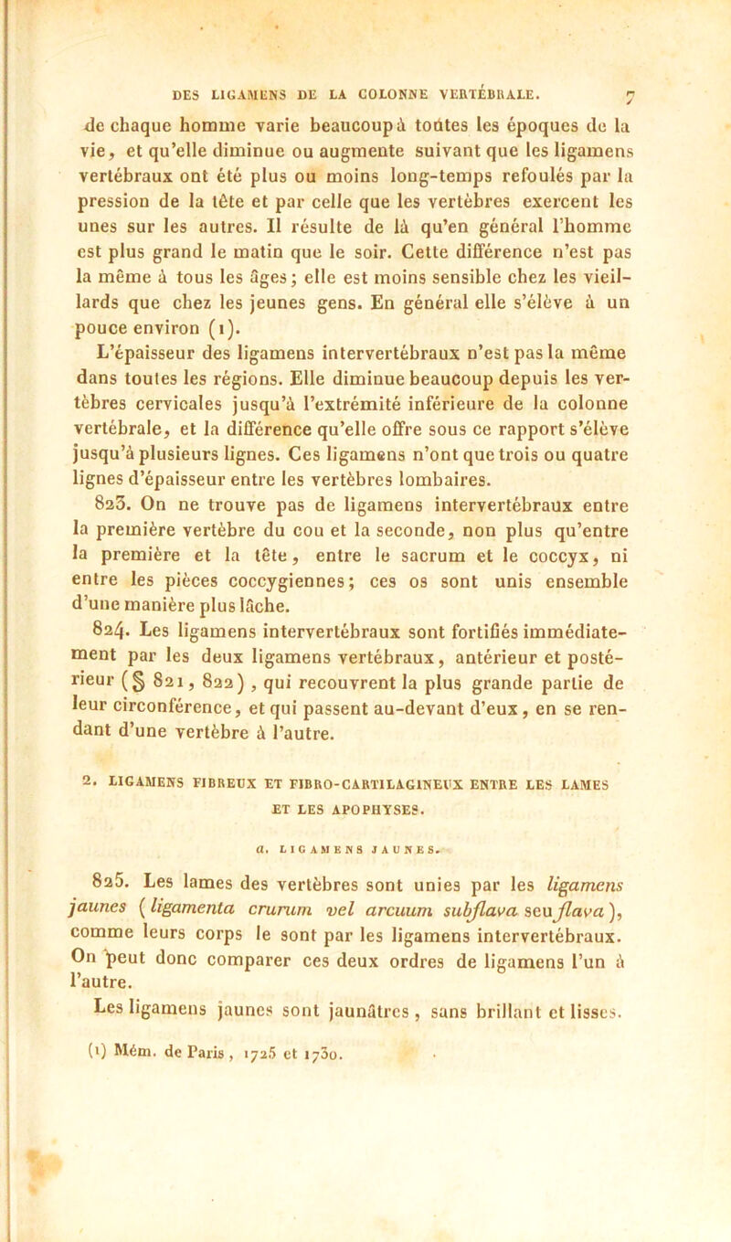 de chaque homme varie beaucoup à todtes les époques de la vie, et qu’elle diminue ou augmente suivant que les ligamens vertébraux ont été plus ou moins long-temps refoulés par la pression de la tête et par celle que les vertèbres exercent les unes sur les autres. Il résulte de là qu’en général l’homme est plus grand le matin que le soir. Cette différence n’est pas la même à tous les âges; elle est moins sensible chez les vieil- lards que chez les jeunes gens. En général elle s’élève à un pouce environ (i). L’épaisseur des ligamens intervertébraux n’est pas la même dans toutes les régions. Elle diminue beaucoup depuis les ver- tèbres cervicales jusqu’à l’extrémité inférieure de la colonne vertébrale, et la différence qu’elle offre sous ce rapport s’élève jusqu’à plusieurs lignes. Ces ligamens n’ont que trois ou quatre lignes d’épaisseur entre les vertèbres lombaires. 823. On ne trouve pas de ligamens intervertébraux entre la première vertèbre du cou et la seconde, non plus qu’entre la première et la tête, entre le sacrum et le coccyx, ni entre les pièces coccygiennes ; ces os sont unis ensemble d’une manière plus lâche. 824. Les ligamens intervertébraux sont fortiflés immédiate- ment par les deux ligamens vertébraux, antérieur et posté- rieur (§ 821, 822) , qui recouvrent la plus grande partie de leur circonférence, et qui passent au-devant d’eux, en se ren- dant d’une vertèbre à l’autre. 2. LIGAMENS FIBREUX ET FIBRO-CARTILAGINEVX ENTRE LES LAMES ET LES APOPHYSES. a, LIGAMENS JAUNES. 825. Les lames des vertèbres sont unies par les ligamens jaunes {ligamenta crurum vel arcuum sulrflava seujlava), comme leurs corps le sont par les ligamens intervertébraux. On 4)eut donc comparer ces deux ordres de ligamens l’un à l’autre. Les ligamens jaunes sont jaunâtres, sans brillant et lisses. (i) Mém. de Paris, 172.5 et 1730.
