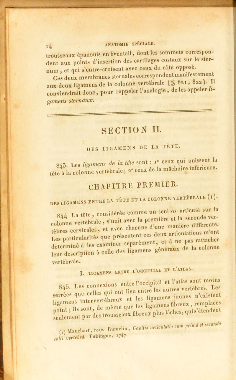 trousseaux épanouis en éventail, dont les sommets correspon- dent aux points d’insertion des cartilages costaux sur le ster- num , et qui s’entre-croisent avec ceux du côté opposé. Ces deux membranes sternales correspondent manifestement aux deuxligamens de la colonne vertébrale (S 821, 822). Il conviendrait donc, pour rappeler l’analogie , de les appeler fo- gametis sternaux. SECTION II. DES LIGAMENS de LA TÊTE. 8Z.5 Les Hamens de la tête sont : i<> ceux qui unissent la iête\ la colonne vertébrale ; 2 ceux de la mSchoire inferieure. CHAPITRE PREMIER. PES LIGAMENS ENTRE LA TETE ET LA COLONNE VERTÉBRALE (l). 8/iA La tête, considérée comme un seul os articulé .ur colote ve Lole , s’DDi. a,cc la première et la secon a ve. ï: w': “£T..“ï= <• ‘ —• vertébrale. I UGAMENS ENTRE l’oCCIPITAL ET l’aTLAS. Êbaeux^lus .0..=, ,uia-aa„.e„. coUi vertebrâ. Tubingue, i/^7'