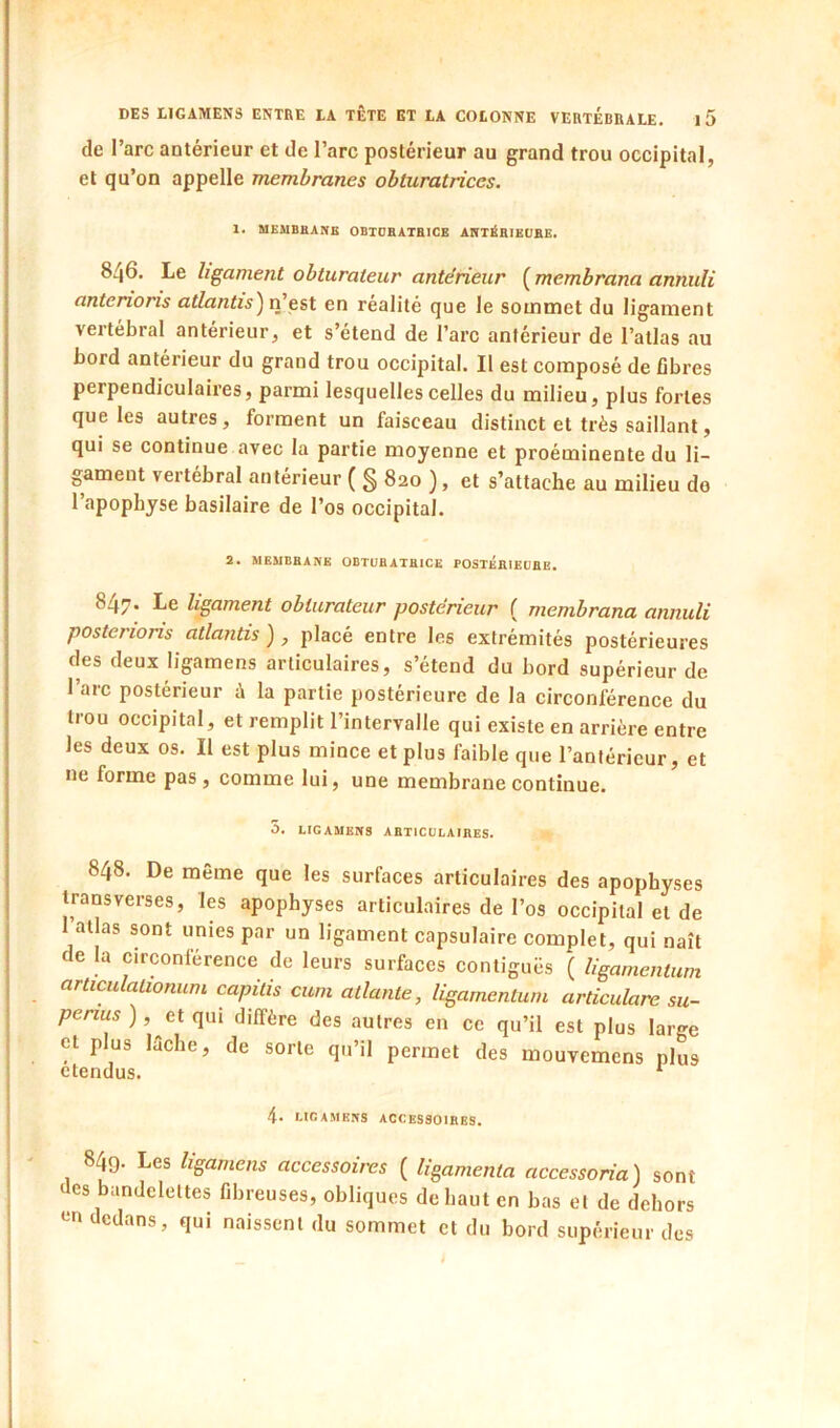 de l’arc antérieur et de l’arc postérieur au grand trou occipital, et qu’on appelle membranes obturatrices. 1. MEMBHANB OBTOBATBICE ANTÉBIKtJBE. 846. Le ligament obturateur antérieur ( membrana annuli antenons atlantis) n’est en réalité que le sommet du ligament vertébral antérieur, et s’étend de l’arc antérieur de l’atlas au bord antérieur du grand trou occipital. Il est composé de fibres perpendiculaires, parmi lesquelles celles du milieu, plus fortes que les autres, forment un faisceau distinct et très saillant, qui se continue avec la partie moyenne et proéminente du li- gament vertébral antérieur ( g 820 ), et s’attache au milieu de l’apopbyse basilaire de l’os occipital. 2. MEMBBANE OBTUBATBICE POSTÉBIEÜBE. 847. Le ligament obturateur postérieur ( membrana annuli posterions atlantis ) , placé entre les extrémités postérieures des deux ligamens articulaires, s’étend du bord supérieur de 1 aie postérieur à la partie postérieure de la circonférence du trou occipital, et remplit l’intervalle qui existe en arrière entre les deux os. Il est plus mince et plus faible que l’antérieur, et ne forme pas, comme lui, une membrane continue. 5. LIGAMEBS ABTICÜLAIHES. 848. De même que les surfaces articulaires des apophyses iransverses, les apophyses articulaires de l’os occipital et de I atlas sont unies par un ligament capsulaire complet, qui naît de la circonférence de leurs surfaces contiguës ( ligamentum articulalionum capitis cum atlante, ligamentum articulare su- ),^et qui diffère des autres en ce qu’il est plus large et plus lèche, de sorte qu’il permet des mouvemens plus étendus. ‘■ 4. UCAMENS ACCES30IBES. 849. Les ligamens accessoires ( ligamenta accessoria) sont des bandelettes fibreuses, obliques de haut en bas et de dehors en dedans, qui naissent du sommet et du bord supérieur des