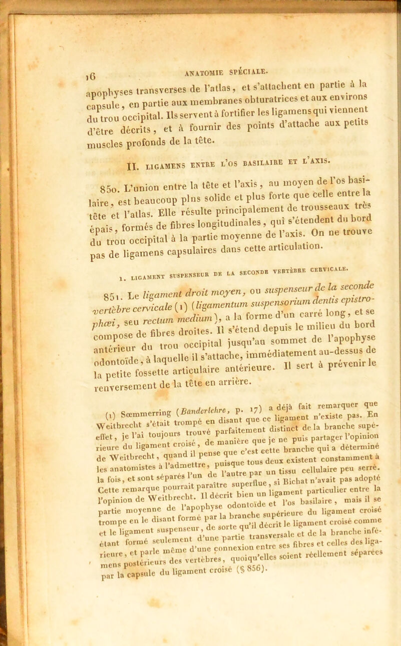 nnopbv^es iransverses de l’atlas, et s’attachent en partie à la canLle; en partie aux membranes obturatrices et aux environs flu^trou occipital. Us servent à fortifier les hgamensqui viennent d’être décrits, et é fournir des points d’attache aux petits muscles profonds de la tete. IL LIGAMENS ENTRE l’oS BASILAIRE ET L AXIS. 85o L’union entre la tête et l’axis, au moyen de l’os basi- hire est beaucoup pins solide et plus forte que celle entre a tête et rallas. Elle résulte principalement de trousseaux tré ' formés de fibres longitudinales , qui s’étendent du bord Z trou occipital à la partie moyenne de pas de ligamens capsulaires dans cette articulatio . .,CAME«X SrSPHNSKCB DB LA SBCOBDH VBBXkBBE CEBV.CALB. 851. Le ligament droit moyen, ou suspenseurdc la secoue r hre cervicale ( i) (ligamentum suspensonum dentis cp vertebre cervicale ç^rré long, et se phcei, s’étend depuis le milieu du bord compose de sLmet de l’apophyse '‘T mïde à laquelle il s^’attache, immédiatement au-dessus de rremfrè-ne »rUcu,.i« ancéri..., U ser. à prevcn.He renversement de la tête en arriére. Sc^merrlng .BanUcrie^re, p J Weitbrecht s'était trompé err disant g eflet, je rai toujours neuve rieure du ligament croisi , ® branche qui a déterminé de Weitbreeht, p^que tous deux existent constamment à les anatomistes à 1 admettre, p 4 cellulaire peu serré. U fois, et sont séparés l’un de 1 “fichât n’avait pas adopté Cette remarque pourr.iit parai re p ’j- particulier entre la l’opinion de Weitbrecht. ” basilaire, mais il se partie moyenne de l’apophyse ° supérieure du ligament croisé trompe en le disant forme par a décrit le ligament croisé comme par la capsule du ligament croisé (§ 856).