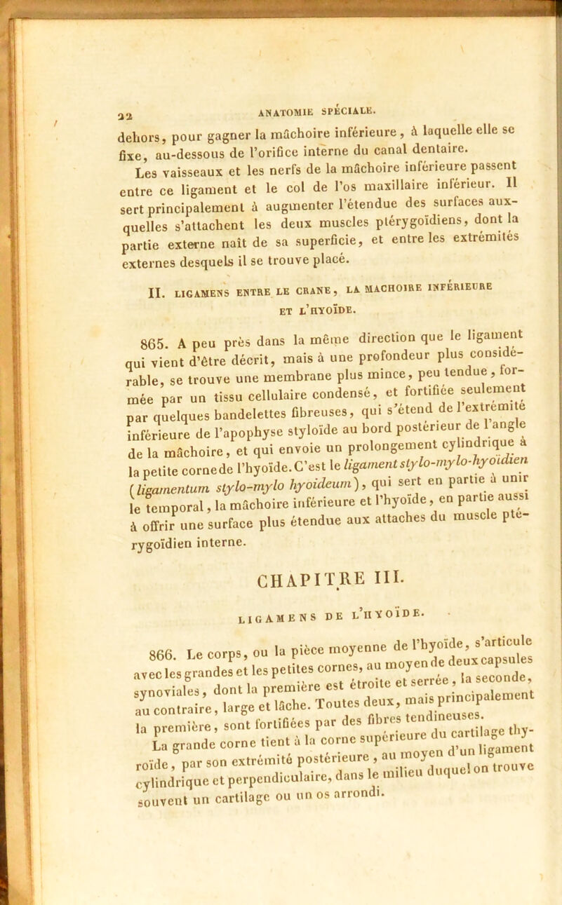 dehors, pour gagner la mûchoire inférieure, à laquelle elle se fixe, au-dessous de l’orifice interne du canal dentaire. Les vaisseaux et les nerfs de la mâchoire inférieure passent entre ce ligament et le col de l’os maxillaire inférieur. Il sert principalement à augmenter l’étendue des surfaces aux- quelles s’attachent les deux muscles ptérygoïdiens, dont la partie externe naît de sa superficie, et entre les extrémités externes desquels il se trouve placé. II. LIGAMENS ENTRE LE CRANE, LA MACHOIRE INFÉRIEURE ET l’hyoïde. 865. A peu près dans la même direction que le ligament qui vient d’étre décrit, mais à une profondeur plus considé- rable, se trouve une membrane plus mince, peu tendue, or-- mée par un tissu cellulaire condensé, et fortifiée seulemen par quelques bandelettes fibreuses, qui s’étend de 1 extremi e Inférieure de l’apophyse styloïde au bord postérieur de 1 angle de la mâchoire, et qui envoie un prolongement ‘'y la petite corne de l’hyoïde. C’est le ligament stylo-mylo-hyoidien [ligamentum slylo-mylo hyoideurn), qui sert en le femporal, la mâchoire inférieure et l’hyoïde, en partie aussi à offrir^une surface plus étendue aux attaches du muscle pte- rygoïdien interne. CHAPITRE III. LIGAMENS DE l’uYOÏDE. roïde, par son extrémité postérieure , „,u.!on trouve cylindrique et perpendiculaire, dans le mi leu u souvent un cartilage ou un os arrondi.