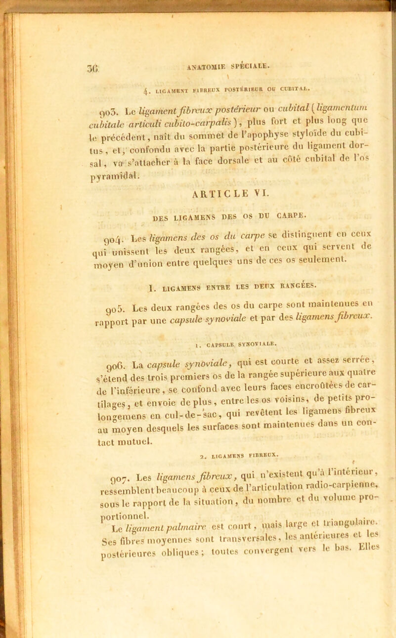 50 « \ 4. UGAMBNT FlBBEtlX rOSTÉBIRUll OU CUBITAI.. f>o3. Le ligament f brcux postérieur ou cubital {ligamcntiwi cubitale articuli cubilo-carjmlis), plus fort et plus long que le précédent, naît du sommet de l’apophyse styloide du cubi- tus, et; conlbndu avec la partie postérieure du ligament dor- sal, va> s’attacher h la face dorsale et au cOté cubital de l’os pyramidal. ARTICLE VI. UES LIGAMENS DES OS DU CARPE. t)o4. Les lignmens des os du carpe se distinguent eu ceux qui unissent les deux rangées, et en ceux qui servent de moyen d’union entre quelques uns de ces os seulement. 1. LIGAMENS ENTRE LES DEUX RANGEES. qo5 Les deux rangées des os du carpe sont maintenues eu rapport par une capside synoviale et par des ligamensfibreux. \. CAPSULE SYNOVIALE. qoG. La capsule synoviale, qui est courte et assez serree, s’é\end des trois premiers os de la rangée supérieure aux quatre de l’inférieure, se confond avec leurs faces encroûtées de car- lilaRes, et envoie déplus, entre les os voisins, de petits pro- lon-emens en cul-de-sac, qui revêtent les ligamens fibreux au moyen desquels les surfaces sont maintenues dans un con- tact mutuel. a. ligamens fibreux. 007. Les ligamens fibreux, n’existent qu’à i’mtericur, ressemblent beaucoup à ceux de l’articulation radio-carpienne, sous le rapport de la situation, du nombre et du volume pro- portionnel. . , . Le ligament palmaire est court, mais large et Iriangu «me. ■s fibres moyennes sont transversales, les antérieures Ses postérieures obliques; toutes converg rorffcnl vers le bas. Elles