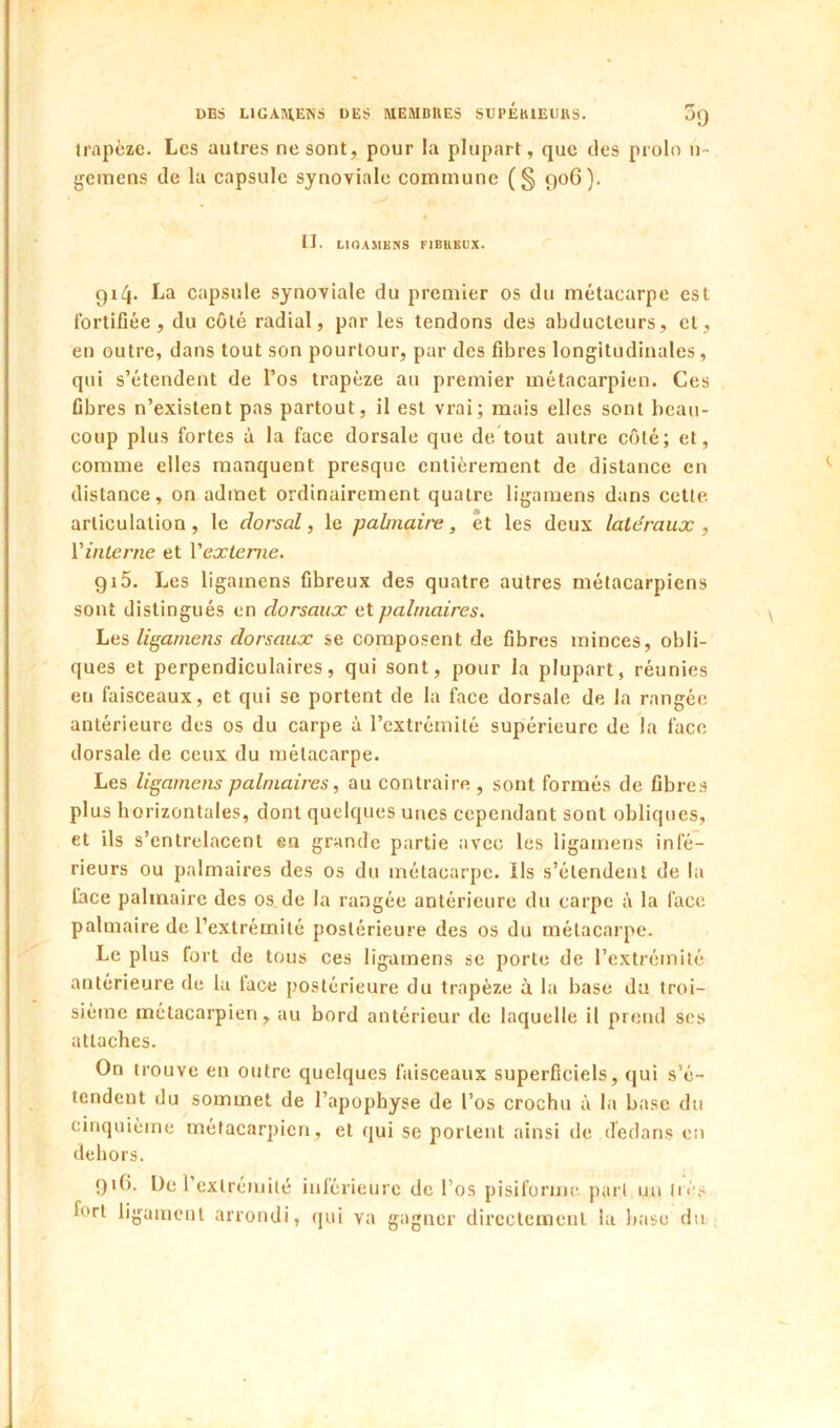 trapèze. Les autres ne sont, pour la plupart, que des prolo u- gemens de la capsule synoviale commune (§ 906). IJ. LinAMEKS FIBUEUX. gi/j. La capsule synoviale du premier os du métacarpe est fortiflée , du côté radial, par les tendons des abducteurs, et, en outre, dans tout son pourtour, par des fibres longitudinales, qui s’étendent de l’os trapèze au premier métacarpien. Ces fibres n’existent pas partout, il est vrai; mais elles sont beau- coup plus fortes à la face dorsale que de tout autre coté; et, comme elles manquent presque entièrement de distance en distance, on admet ordinairement quatre ligainens dans cette articulation, le dorsal, le palmaire, et les deux latéraux , Vinlerne et Vextenie. gi5. Les ligamens fibreux des quatre autres métacarpiens sont distingués en dorsaux et palmaires. Les ligamens dorsaux se composent de fibres minces, obli- ques et perpendiculaires, qui sont, pour la plupart, réunies eu faisceaux, et qui se portent de la face dorsale de la rangée antérieure des os du carpe à l’extrémité supérieure de la face dorsale de ceux du métacarpe. Les ligamens palmaires, au contraire , sont formés de fibres plus horizontales, dont quelques unes cependant sont obliques, et ils s’entrelacent en grande partie avec les ligamens infé- rieurs ou palmaires des os du métacarpe. Ils s’étendent de la face palmaire des os de la rangée antérieure du carpe à la face palmaire de l’extrémité postérieure des os du métacarpe. Le plus fort de tous ces ligamens se porte de l’extrcmilé antérieure de la lace postérieure du trapèze à la base du troi- sième métacarpien, au bord antérieur de laquelle il prend ses attaches. On trouve en outre quelques faisceaux superficiels, qui s’é- tendent du sommet de l’apophyse de l’os crochu à la base du cinquième métacarpien, et qui se portent ainsi de dedans en dehors. gi(). üc l’exlréniité inférieure de l’os pisiforme part un très fort ligament arrondi, qui va gagner directement la base du