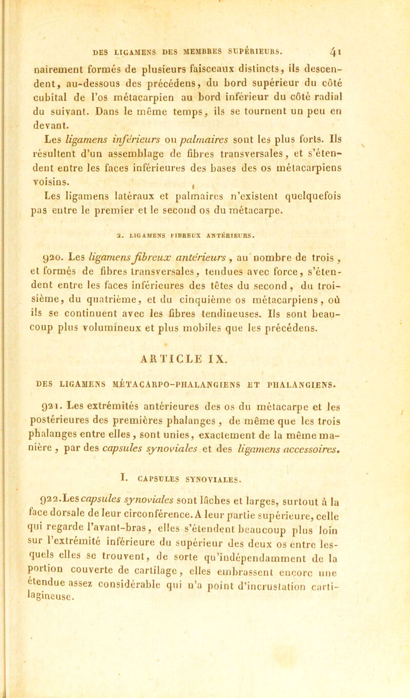 nairement formés de plusieurs faisceaux distincts, ils descen- dent, au-dessous des précédens, du bord supérieur du côté cubital de l’os métacarpien au bord inférieur du côté radial du suivant. Dans le même temps, ils se tournent un peu en devant. Les ligamens inférieurs ou palmaires sont les plus forts. Ils résultent d’un assemblage de fibres transversales, et s’éten- dent entre les faces inférieures des bases des os métacarpiens voisins. , Les ligamens latéraux et palmaires n’existenl quelquefois pas entre le premier et le second os du métacarpe. a. LIGAMENS FIBBBUX ANTIÎBIKURS. 920. Les ligamens fibreux antérieurs , au'nombre de trois , et formés de fibres transversales, tendues avec force, s’éten- dent entre les faces inférieures des têtes du second, du troi- sième, du quatrième, et du cinquième os métacarpiens, où ils se continuent avec les fibres tendineuses. Ils sont beau- coup plus volumineux et plus mobiles que les précédens. ARTICLE IX. DES LIGAMENS MiïACARPO-PHALANGIENS ET PlIALANGIENS. 021. Les extrémités antérieures des os du métacarpe et les postérieures des premières phalanges , de même que les trois phalanges entre elles, sont unies, exactement de la même ma- nière , par des capsules synoviales et des ligamens accessoires, I. CAPSULES SYNOVIALES. g22.Lesca^Au/e5 synoviales sont ISches et larges, surtout à la face dorsale de leur circonférence. A leur partie supérieure, celle qui regarde 1 avant-bras, elles s’étendent beaucoup plus loin sur 1 extrémité intérieure du supérieur des deux os entre les- quels elles se trouvent, de sorte qu’indépendamment de la portion couverte de cartilage, elles embrassent encore une étendue assez considérable qui u’a point d’incrustation carti- lagineuse.