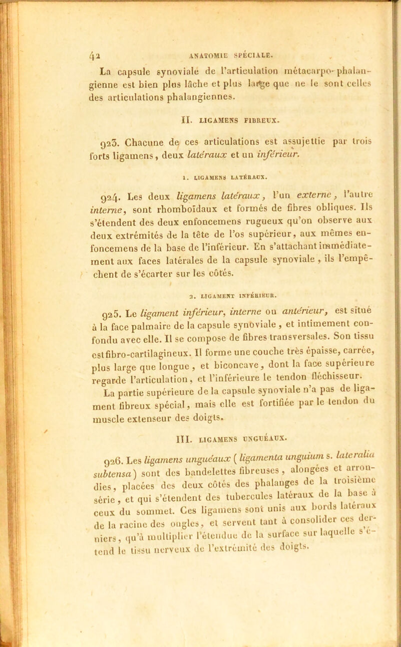 La capsule synoviale de l’artieulalion inétacarpO'phalaii- gienne est bien plus iSche et plus lai^e que ne le sont celles des articulations phalangiennes. II. LIGAMENS FIBREUX. 925. Chacune de ces articulations est assujettie par trois forts ligauiens, deux latéraux et un inférieur. 1. LICAUENS LATÉBACX. 924. Les deux ligamens latéraux, l’un externe, l’autre interne, sont rhomboîdaux et formés de fibres obliques. Ils s’étendent des deux enfoncemens rugueux qu’on observe aux deux extrémités de la tête de l’os supérieur, aux mêmes eu- foncemens de la base de l’inférieur. En s’attachant immédiate- ment aux faces latérales de la capsule synoviale , ils l’empê- } ' client de s’écarter sur les côtés. 2. LIGAMENT ITîFÉfllHUB. 926. Le ligament inférieur, interne ou antérieur, est situé à la face palmaire de la capsule synoviale , et intimement con- fondu avec elle. Il se compose de fibres transversales. Son tissu cslfibro-carlilagincux. Il forme une couche très épaisse, carrée, plus large que longue , et biconcave, dont la face supérieure regarde l’articulation, et l’inférieure le tendon fléchisseur. La partie supérieure de la capsule synoviale n’a pas de liga- ment fibreux spécial, mais elle est fortifiée parle tendon du muscle extenseur des doigts. III. LIGAMENS UNGUÉAUX. 926. Les ligamens unguéaux ( liganienta unguium s. latcralia subtensa) sont des bandelettes fibreuses , alongées et arron- dies, placées des deux côtés des phalanges de la troisième série, et qui s’étendent des tubercules latéraux de la base a ceux du sommet. Ces ligamens sont unis aux bords latéraux de la racine des ongles, et servent tant à consolider ces der- niers, .lu’à multiplier l’étendue de la surlace sur laquelle s c- tend le tissu nerveux de l’extrémité des doigts.