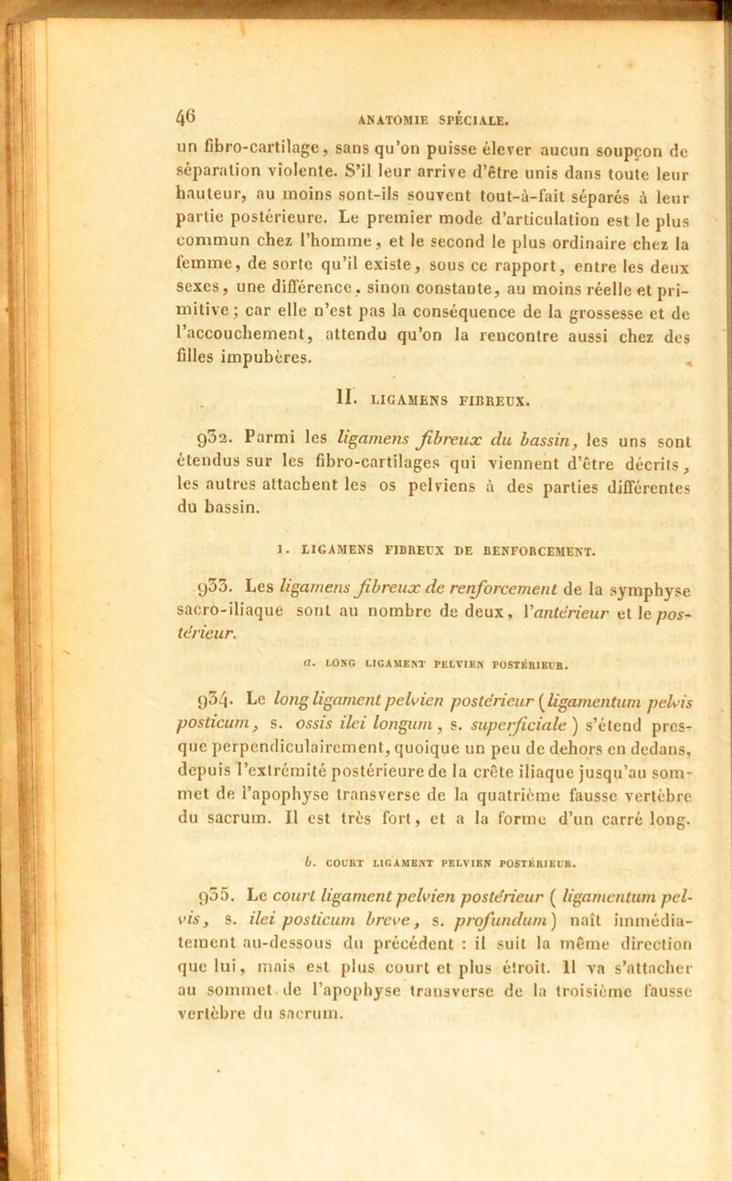 un fibro-cartilage, sans qu’on puisse élever aucun soupçon de séparation violente. S’il leur arrive d’être unis dans toute leur hauteur, au moins sont-ils souvent tout-à-fait séparés à leur partie postérieure. Le premier mode d’articulation est le plus commun chez l’homme, et le second le plus ordinaire chez la femme, de sorte qu’il existe, sous ce rapport, entre les deux sexes, une différence, sinon constante, au moins réelle et pri- mitive ; car elle n’est pas la conséquence de la grossesse et de l’accouchement, attendu qu’on la rencontre aussi chez des filles impubères. II. LIGAMENS FIBBEUX. g52. Parmi les ligamens Jihreux du bassin, les uns sont étendus sur les fibro-cartilages qui viennent d’être décrits, les autres attachent les os pelviens à des parties différentes du bassin. 1. LIGAMENS FIBBEIX DE BENFOBCEMENT. 933. Les ligamens fibreux de renforcement de la symphyse sacro-iliaque sont au nombre de deux, Vantérieur etle^ios- terieur. a. LONG LIGAMENT PELVIEN POSTKHIEIB. 934* Le long ligament pelvien postérieur [ligamentum pelvis posticurn, s. ossis ilei longurn, s. superficiale ) s’étend pres- que perpendiculairement, quoique un peu de dehors en dedans, depuis l’extrémité postérieure de la crête iliaque jusqu’au som- met de l’apophyse transverse de la quatrième fausse vertèbre du sacrum. Il est très fort, et a la forme d’un carré long. b. COURT LIGAMENT PELVIEN POSTÉRIEL'B. 935. Le court ligament pelvien postérieur ( ligamentum pel- vis, s. ilei posticurn breve, s. profundum) naît immédia- tement au-dessous du précédent : il suit la même direction que lui, mais est plus court et plus étroit. 11 va s’attacher au sommet de l’apophyse transverse de la troisième fausse vertèbre du sacrum.