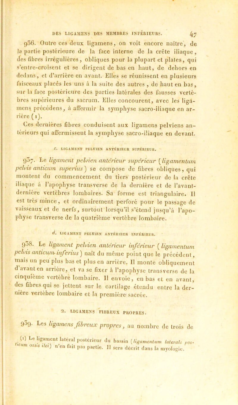 956. Outre ces deux ligamens, on voit encore naître, de la partie postérieure de la face interne de la crête iliaque, cfes libres irrégulières, obliques pour la plupart et plates, qui s’entre-croisent et se dirigent de bas en haut, de dehors en dedans, et d’arrière en avant. Elles se réunissent en plusieurs faisceaux placés les uns à la suite des autres , de haut en bas, sur la face postérieure des parties latérales des fausses vertè- bres supérieures du sacrum. Elles concourent, avec les ligü- incns précédens, affermir la symphyse sacro-iliaque en ar- riére (1). Ces dernières fibres conduisent aux ligamens pelviens an- térieurs qui affermissent la symphyse sacro-iliaque en devant. C. LIGAMENT PELVIEN ANTiShIKDE SUPÉBIEÜB. ' 9J7. Le ligament pelvien anterieur supérieur ( ligamenturn pelvis anticum superius) se compose de fibres obliques, qui montent du commencement du tiers postérieur de la crête iliaque à l’apophyse transverse de la dernière et de l’avant- dernière vertèbres lombaires. Sa forme est triangulaire. Il est très mince, et ordinairement perforé pour le passage de vaisseaux et de nerfs, surtout lorsqu’il s’étend jusqu’à l’apo- physe transverse de la quatrième vertèbre lombaire. d. LIGAMENT PELVIEN ANTÉRIEDE INFÉRIEUR. 938. Le ligament pelvien antérieur inférieur ( ligamenturn pelvis anticum-ijferius') naît du même point que le précédent, mais un peu plus bas et plus en arrière, Il monte obliquement d’avant en arrière, et va se fixer à l’apopbyse transverse de la cinquième vertèbre lombaire. Il envoie, eu bas et en avant, des fibres qui se jettent sur le cartilage étendu entre la der- nière vertèbre lombaire et la première sacrée. 3. LIGAMENS FIBREUX PROl’RES. 959- Les ligamens fibreux propres, au nombre de trois de (0 Le ligament latéral postérieur du bassin [ligamenturn latérale ,,os-