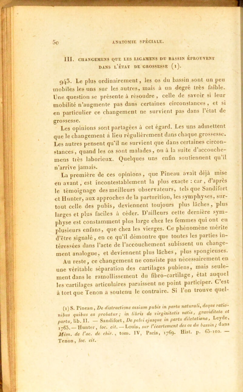 I i 945. Le plus ordinairement, les os du bassin sont un peu mobiles les uns sur les autres, mais à un degré très faible. Une question se présente à résoudre , celle de savoir si leur mobilité n’augmente pas dans certaines circonstances, et si en particulier ce changement ne survient pas dans 1 état de grossesse. Les opinions sont partagées à cet égard. Les uns admettent que le changement d lieu régulièrement dans chaque grossesse. Les autres pensent qu’il ne survient que dans certaines circon- stances, quand les os sont malades, ou i\ la suite d accouclie- mens tiès laborieux. Quelques uns enOn soutiennent qu’il n’arrive jamais. La première de ces opinions, que Pineau avait déjà mise eu avant, est incontestablement la plus exacte : car, d’après le témoignage des meilleurs observateurs, tels que Sandifort et Hunter, aux approches de la parturition, les symphyses, sur- tout celle des pubis, deviennent toujours plus lâches, plus larges et plus faciles à céder. D’ailleurs cette dernière .sym- physe est constamment plus large chez les femmes qui ont eu plusieurs enfans, que chez les vierges. Ce phénomène mérite d’être signalé, en ce qu’il démontre que toutes les parties in- téressées dans l’acte de l’accouchement subissent un change- ment analogue, et deviennent plus lâches, plus spongieuses. Au reste, ce changement ne consiste pas nécessairement en une véritable séparation des cartilages pubiens, mais seule- ment dans le ramollissement du fibro-cartilage, état auquel les cartilages articulaires paraissent ne point participer. C est à tort que Tenon a soutenu le contraire. Si l’on trouve quel- (1) S. Pineau , De dislractionc ossittm pubis in partii naiurah, deqae ratio- rtibus quibus ea probalur ; in libris de virginitatis notis, graiiditale et partu, lib. II. — Sandifort, De petvi ejusque in partit ditalalione. Lcyde, ,-55. llunter, loc. cit. — Louis, sur l’ccartemcnt des os du bassin ; ans Méni. de l’ac. de citir. , tom. IV, Paris, 1769. Hist. p. 65-ioa. — Tenon, loc. cit.