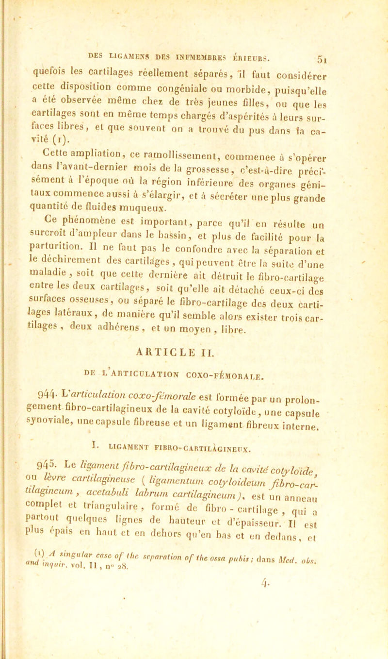 quefois les cartilages réellement séparés, 11 faut considérer cette disposition comme congéuiale ou morbide, puisqu’elle a été observée môme chez de très jeunes filles, ou que les cartilages sont en même temps chargés d’aspérités à leurs sur- laces libres, et que souvent on a trouvé du pus dans la ca- vité (i). Cette ampliation, ce ramollissement, commenee à s’opérer dans l’avant-dernier mois delà grossesse, c’est-à-dire préci- sément à 1 époque où la région inférieure des organes géni- taux commence aussi à s’élargir, et à sécréter une plus grande quantité de fluides muqueux. Ce phénomène est important, parce qu’il en résulte un surcroît d’ampleur dans le bassin, et plus de facilité pour la parturition. Il ne faut pas le confondre avec la séparation et le déchirement des cartilages, qui peuvent être la suite d’une maladie, soit que cette dernière ait détruit le fibro-(:artila'--e entre les deux cartilages, soit qu’elle ait détaché ceux-ci des surlaces osseuses, ou séparé le fibro-cartilage des deux carti- lages latéraux, de manière qu’il semble alors exister trois car- tilages , deux adhcrens, et un moyen, libre. ARTICLE II. de l’articulation coxo-fémorale. 944- L articulation coxo-fémorale est formée par un prolon- gement fibro-cartilagineux de la cavité cotyloïde, une capsule synoviale, une capsule fibreuse et un ligament fibreux interne. I. LIGAMENT FIBUO-CARTILÀGINEUX. 945. Le li§arnent fibro-cartilagineux de la cavité cotyloide ou levre cartilagineuse ( ligarnentuni cotyloideum ûbro-car- tilagineurn, acetahuli labruni cartilagincum). est un anneau complet et triangulaire , formé de fibro - cartilage oui a partout quelques lignes de hauteur et d’épaisseur.’Il est plus épais en haut et en dehors qu’en bas et en dedans, cl 4-