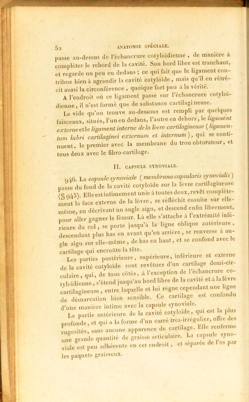nasse au-dessus de l’échancrure cotyloïdienne , de manière à compléter le rebord de la cavité. Son bord libre est tranchant, et regarde un peu en dedans ; ce qui fait que le ligament con- tribue bien à agrandir la cavité cotyloïde , mais qu’il en rétré- cit aussi la circonférence , quoique fort peu à la vérité. A l’endroit où ce ligament passe sur l’échancrure cotyloï- dienne, il n’est formé que de substance cartilagineuse. Le vide qu’on trouve au-dessous est rempli par quelques faisceaux, situés, l’un en dedans, l’autre en dehors, le ligament €Xterneet\e ligament interne delà lèvre cartilagineuse ( ligamen- titm lahri cartilaginei exlernum et internum), qui se conti- nuent, le premier avec la membrane du trou obturateur, et tous deux avec le fibro-cartilage. II. CAPSULE SYNOVIALE. Q/46. \jü capsule synoviale {membranacapsularis synovialis) passe du fond de la cavité cotyloïde sur la lèvre cartilagineuse odS'l Elleestintimement unie à toutes deux,revêt complele- ,n^nt la face externe de la lèvre, se réQéchit ensuite sur elle- même en décrivant un angle aigu, et descend enfin librement, pour aller gagner le fémur. Là elle s’attache à l’extrémité infe- rieure du col, se porte jusqu’à la ligne oblique anterieure, descendant plus bas en avant qu’en arrière, se renverse a an- gle aigu sur elle-même , de bas en haut, et se confond avec le caitilaffe qui enci'ofuc la lêle. ^ L« parties postérieure, supérieure, iufér,eure et externe de la cavité cotyloïde sont revêtues d’un cartilage demi-cir- culaire, qui, de tous côtés, à l’exception de l’echancrure co- tyloïdieuL, s’étend jusqu’au bord libre de la cavité et a la evre cartilagineuse, entre laquelle et lui règne cependant une ligne de démarcation bien sensible. Ce cartilage est confondu d’une manière intime avec la capsule synoviale. La partie antérieure de la cavité cotyloïde, qui est ha plus profonde, et qui a la forme d’un carré très-irregulier, offre des rugosités, sans aucune apparence de cartilap. Elle renternie irgranie quantité de graisse articulaire. La capsule syno- viale est peu adhérente en cqt endroit , et separee de os par les paquets graisseux.