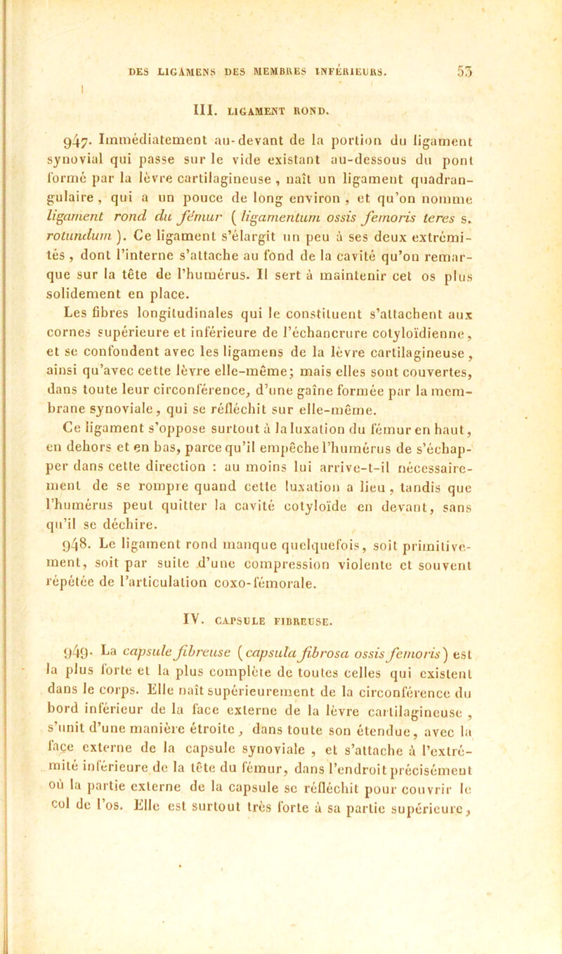 III. tIGAMENT ROND. 947. Immédiatement au-devant de la portion du ligament synovial qui passe sur le vide existant au-dessous du pont l'ormé par la lèvre cartilagineuse , naît un ligament quadran- gulaire , qui a un pouce de long environ , et qu’on nomme ligament rond du fémur ( ligamenlum assis femoris tares s. rotundum). Ce ligament s’élargit un peu à ses deux extrémi- tés , dont l’interne s’attache au fond de la cavité qu’on remar- que sur la tête de l’humérus. Il sert à maintenir cet os plus solidement en place. Les fibres longitudinales qui le constituent s’attachent aux cornes supérieure et inférieure de l’échancrure cotyloïdienne, et SC confondent avec les ligamens de la lèvre cartilagineuse, ainsi qu’avec cette lèvre elle-même; mais elles sont couvertes, dans toute leur circonférence, d’une gaine formée par la mem- brane synoviale, qui se réfléchit sur elle-même. Ce ligament s’oppose surtout à la luxation du fémur en haut, en dehors et en bas, parce qu’il empêche l’humérus de s’échap- per dans cette direction : au moins lui arrive-t-il nécessaire- ment de se rompre quand cette lu.\ation a lieu, tandis que l’humérus peut quitter la cavité cotyloïde en devant, sans qu’il se déchire. 948. Le ligament rond manque quelquefois, soit primitive- ment, soit par suite d’une compression violente et souvent répétée de l’articulation coxo-fémorale. IV. CAPSDLE FIBREUSE. 1)49* capsule fibreuse {capsula fbrosa assis femoris') est la plus forte et la plus complète de toutes celles qui existent dans le corps. Elle naît supérieurement de la circonférence du bord inférieur de la face externe de la lèvre cartilagineuse , s’unit d’une manière étroite, dans toute sou étendue, avec la face externe de la capsule synoviale , et s’attache à l’exlré- milé inférieure de la tête du fémur, dans l’endroit précisément où la partie externe de la capsule se réfléchit pour couvrir le col de l’os. Elle est surtout très forte à sa partie supérieure,
