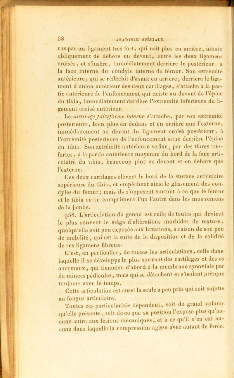 rus par un ligament très fort, qui naît plus en arrière, inoiilc obliquement de dehors en devant, entre les deux ligamens croisés, et s’insère, immédiatement derrière le postérieur, à la face interne du condyle interne du fémur. Son extrémité antérieure, qui se réfléchit d’avant en arrière, derrière le liga- ment d’union antérieur des deux cartilages, s’attache à la par- tie antérieure de l’enfoncement qui existe au devant de l’épiue du tibia, immédiatement derrière l’extrémité inférieure du li- gament croisé antérieur. \j& cartilageJalciforme interne s’attache, par son extrémité postérieure, bien plus en dedans et en arrière que l’externe, immédiatement au devant du ligament croisé postérieur, à l’extrémité postérieure de l’enfoncement situé derrière l’épine du tibia. Son extrémité antérieure se fixe, par des fibres très- fortes, à la partie antérieure moyenne du bord de la face arti- culaire du tibia, beaucoup plus en devant et en dehors que l’externe. Ces deux cartilages élèvent le bord de la surface articulaire supérieure du tibia, et empêchent ainsi le glissement des con- dyles du fémur; mais ils s’opposent surtout à ce que le fémur et le tibia ne-se compriment l’un l’autre dans les mouveniens de la jambe. 958. L’articulation du genou est celle de toutes qui devient le plus souvent le siège d’altérations morbides de texture, quoiqu’elle soit peu exposée aux luxations, à raison de son peu de mobilité, qui est la suite de la disposition et de la solidité de ses ligamens fibreux- C’est, en particulier, de toutes les articulations, celle dans laquelle il se développe le plus souvent des cartilages et des os anormaux , qui tiennent d’abord à la membrane synoviale par de minces pédicules, mais qui se détachent et s isolent prescpie toujours avec le temps. Cette articulation est aussi la seule à peu près qui soit sujette au fongus articulaire. Toutes ces particularités dépendent, soit du grand volume (|u’elle présente , soit de ce que sa position l’expose plus qu au- cune autre aux lésions mécaniques,. et à ce qu’il n’en est au- cune dans laquelle la compression agisse avec autant de force.