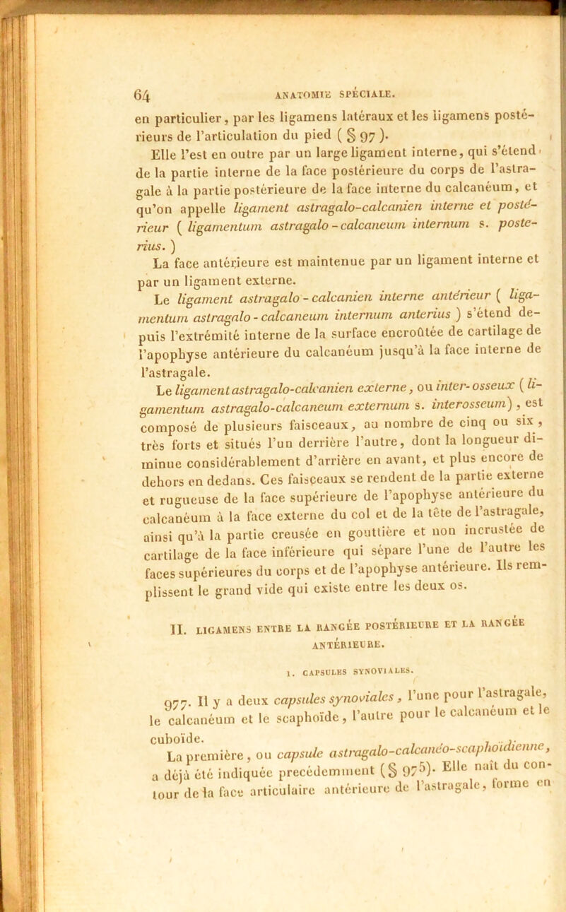 \ en particulier, par les ligamens latéraux et les iigamens posté- rieurs de l’articulation du pied ( § 97 ). Elle l’est en outre par un large ligament interne, qui s’étend- gale é la partie postérieure de la face interne du calcanéum, et qu’on appelle ligament astragalo-calcanien interne et posté- rieur { ligamentuni astragale - calcanéum internum s. poste- rius. ) par un ligament externe. Le ligament astragale - calcanien interne antérieur ( liga- menturii astragale - calcanéum internum anterius ) s étend de- ' puis l’extrémité interne de la surface encroûtée de cartilage de l’apophyse antérieure du calcanéum jusqu’à la face interne de l’astragale. Le ligament astragalo-calcanien externe, ou inter-osseux ( li- gamenturn astragalo-calcaneum extemum s. interosseum'), eü composé de plusieurs faisceaux, au nombre de cinq ou six , très forts et situés l’un derrière l’autre, dont la longueur di- minue considérablement d’arrière en avant, et plus encore de dehors on dedans. Ces faisceaux se rendent de la partie externe et rugueuse de la face supérieure de l’apophyse antérieure du calcanéum à la face externe du col et de la tête de l’astragale, ainsi qu’à la partie creusée en gouttière et non incrustée de cartilage de la face inférieure qui sépare l’une de l’autre les faces supérieures du corps et de l’apophyse antérieure. Ils rem- plissent le grand vide qui existe entre les deux os. II. LIGAMENS ENTBE LA RANGÉE POSTÉRIEURE ET LA RANGÉE ANTÉRIEURE. 1. CAPSULES SYNOVIALES. 077. Il y a deux capsules synoviales, l’une pour l’astragale, le calcanéum et le scaphoïde, l’autre pour le calcanéum elle La première, ou capside aslmg,do-cakanco-scaphoul,en„e, a déjà été indiquée précédemment (§ 97^)* ^ tour delà face articulaire antérieure de l’astragale, torme en /
