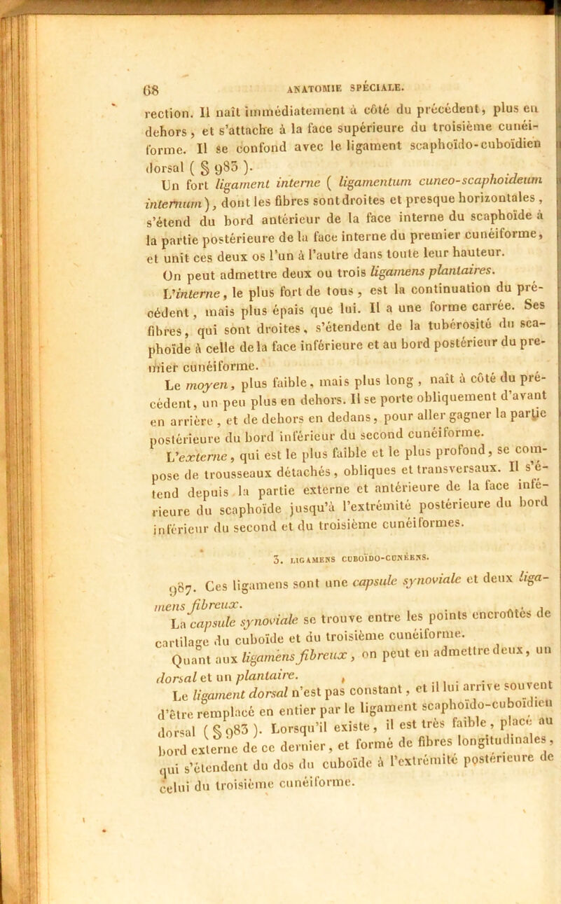 Og anatomie spéciale. rection. Il naît iminédiateinenl à côte du précédent, plus eu dehors, et s’attache à la face supérieure du troisième cuuéi- j forme. Il se confond avec le ligament scaphoïdo-cuboïdien j dorsal ( § 980 ). , li Un fort ligament interne ( ligamentuni cuneo-scaphoideum intemum), dont les fibres sont droites et presque horizontales , s’étend du bord antérieur de la face interne du scaphoïde à la partie postérieure de la face interne du premier cunéiforme, et unit ces deux os l’un é l’autre dans toute leur hauteur, ün peut admettre deux ou trois Uganiens plantaires. Vinterne, le plus fort de tous , est la continuation du pré- cédent , mais plus épais que lui. Il a une forme carrée. Ses fibres, qui sont droites, s’étendent de la tubérosité du sca- phoïde à celle delà face inférieure et au bord postérieur du pre- niier cunéiforme. Le moyen, plus faible, mais plus long , naît é côté du pré- cédent, un peu plus en dehors. Il se porte obliquement d’avant en arriére , et de dehors en dedans, pour aller gagner la parj^e postérieure du bord inférieur du second cunéiforme. Vexterne, qui est le plus faible et le plus profond, se com- pose de trousseaux détachés , obliques et transversaux. II s’é- tend depuis la partie externe et antérieure de la lace infe- rieure du scaphoïde jusqu’à l’extrémité postérieure du bord inférieur du second et du troisième cunéiformes. « 5. MGAMENS CÜBOÏDO-CONKE.-^S. 987. Ces ligamens sont une cxipsidc synoviale et deux liga- tnens fibreux. , i hn capsule synoviale se trouve entre les points encroûtes de cartilaKC du cuboïde et du troisième cunéiforme. Quant aux ligamhnsfibreux, on peut en admettre deux, un dorsal et un plantaire. , Le Uga,nent donal n'est pas constant, et illni arrite souvent ,l'être remplacé en entier par le ligament scapltoido-cubo.çl.en dorsal ( S')83 ). Lorsqu'il existe, il est très faible, place bord externe de ce dernier, et formé de fibres longlmdinales, ,,ni s’étendent du dos du cuboïde 4 l’cxlréinité postérieure de celui du troisième cunéiforme.