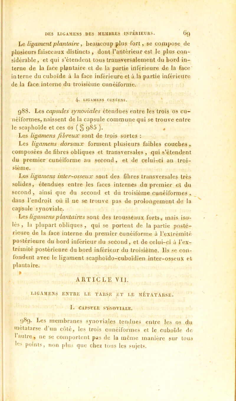 Le ligament plantair'e, beaucoup plus fort, se compose de plusieurs faisceaux distincts, dont l’antérieur est le plus con- sidérable, et qui s’étendent tous transversalement du bord in- terne de la lace plantaire et de la partie inférieure de la lace' interne du cuboïde à la face inférieure et à la partie inférieure de la face interne du troisième cunéifornnie. » • J . 4- LIGAMEMS CUaËEnS. ' 988. Les capsules synoviales étendues entre les trois os cu- néiformes, naissent de la capsule commune qui se trouve enlre le scaphoïde et ces os ( § g85 ). , Les ligamens fibreux sont de trois sortes : Les ligamens dorsaux forment plusieurs faibles couches, composées de fibres obliques et transversales , qui s’étendent du premier'cunéiforme au second, et de celuirci au troi- sième. Los ligamens inter-osseux sont des fibres transversales très solides, étendues entre les faces internes du premier et du second, ainsi que du second et du troisième cunéiformes , dans l’endroit où il ne se trouve pas de prolongement de la capsule synoviale. Les, ligamens plantaires sont des trousseaux forts, mais iso- lés , la plupart obliques , qui se portent de la partie posté- rieure de la face interne du premier cunéiforme à l’exlrémilé postérieure du bord inférieur du second, et de celui-ci à l’ex- Iréinité postérieure du bord inférieur du troisième. Ils se con- tondent avec le ligament scaphoïdo-cuboïdien inter-osseux et plantaire. » ARTICLE VII. LIGAMENS ENTRE LE TARSE ET LE MÉTATARSE. I. CAPSCLE S'W.OTIALE. 989. Les membranes synoviales lemlues entre les os du métatarse d’un côté, les trois cunéiformes et le cuboïde de 1 autre, ne se comportent pas de la même manière sur tous les points, non plus que chez tons les sujets.