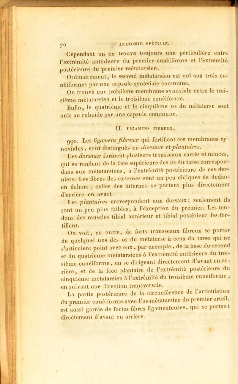 Cependant on en trouve toujours une particulière entre l’extrémité antérieure du premier cunéiforme et l’extrémité postérieure du premier métatarsien. Ordinairement, le second métatarsien est uni aux trois cu- néiformes par une capsule synoviale commune. On trouve une troisième membrane synoviale entre le troi- sième métatarsien et le troisième cunéiforme. Enfln, le quatrième et le cinquième os du métatarse sont unis au cuboïde par une capsule commune. II. LIGAMENS FIBBEUX. ggo. Les ligamens fibreux qui fortifient ces membranes sy- noviales , sont distingués en dorsaux ei plantaires. Les dorsaux forment plusieurs trousseaux carrés et minces, qui se rendent de la face supérieure des os du tarse correspon- dans aux métatarsiens, à l’extrémité postérieure de ces der- niers. Les fibres des externes sont un peu obliques de dedans en dehors ; celles des internes se portent plus directement d’arrière en avant. Les plantaires correspondent aux dorsaux; seulement ils sont un peu plus faibles, à l’exception du premier. Les ten- dons des muscles tibial antérieur et tibial postérieur les for- tifient. On voit, en outre, de forts trousseaux fibreux se porter de quelques uns des os du métatarse à ceux du tarse qui ne s’articulent point avec eux, par exemple , de la base du second et du quatrième métatarsiens à l’extrémité antérieure du troi- sième cunéiforme, en se dirigeant directement d’avant en ar- rière, et de la face plantaire de l’extrémité postérieure du cinquième métatarsien l’extrémité du troisième cunéiforme , en suivant une direction transversale. La partie postérieure de la circonférence de l’articulation du premier cunéiforme avec l’os métatarsien du premier orteil, est aussi garnie de fortes fibres ligamenteuses, qui se portent directement d’avant on arrière.