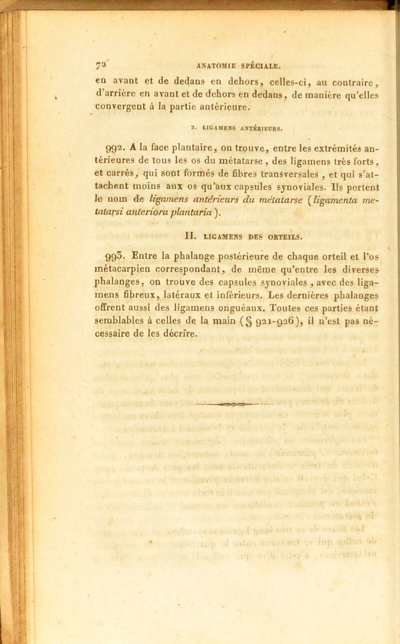 en avant et de dedans en dehors, celles-ci, an contraire, d’arrière en avant et de dehors en dedans, de manière qu’elles convergent ù la partie antérieure. a. UGAMENS AnTÂHIEDBS. 992. A la face plantaire, on trouve, entre les extrémités an- térieures de tous les os du métatarse, des ligamens très forts, et carrés, qui sont formés de fibres transversales , et qui s’at- tacJhent moins aux os qu’aux capsules synoviales. Ils portent le nom de ligamens antérieurs du métatarse ( ligamenta me- tatarsi anteriora plantaria ). II. LIGAMENS DES ORTEILS. 993. Entre la phalange postérieure de chaque orteil et l’os métacarpien correspondant, de même qu’entre les diverses phalanges, on trouve des capsules synoviales , avec des liga- mens fibreux, latéraux et inférieurs. Les dernières phalanges offrent aussi des ligamens onguéaux. Toutes ces parties étant semblables à celles de la main (§ 921-926), il n’est pas né-;- cessaire de les décrire.