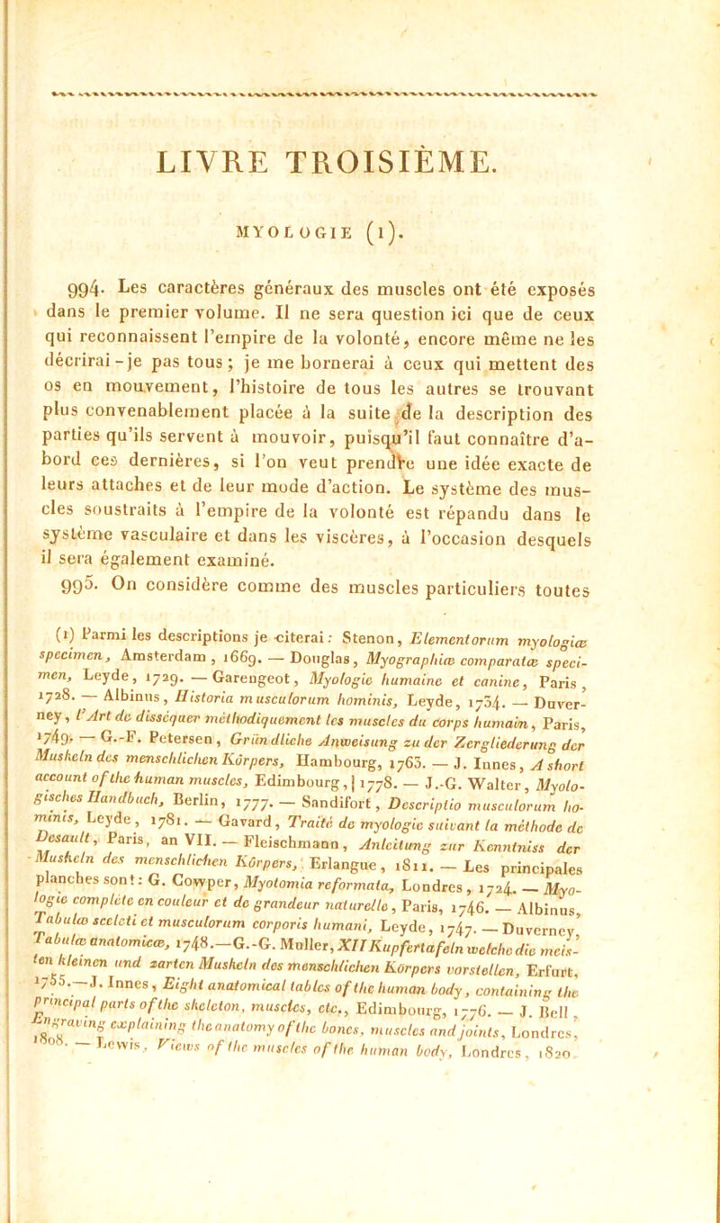 MYOLOGIE (l). 994- Les caractères généraux des muscles ont été exposés » dans le premier volume. Il ne sera question ici que de ceux qui reconnaissent l’empire de la volonté, encore même ne les décrirai-je pas tous; je me bornerai à ceux qui mettent des os en moavement, l’histoire de tous les autres se trouvant plus convenablement placée à la suite de la description des parties qu’ils servent à mouvoir, puisqu’il faut connaître d’a- bord ces dernières, si l’on veut preniîVe une idée exacte de leurs attaches et de leur mode d’action. Le système des mus- cles soustraits à l’empire de la volonté est répandu dans le système vasculaire et dans les viscères, à l’occasion desquels il sera également examiné. 995. On considère comme des muscles particuliers toutes (i) Parmi les descriptions je -citerai; Stenon, Elément or iim myologiœ spécimen, Amsterdam , 1669. — Douglas, Myographice comparatcc spéci- men, Leyde, 1729. —Gareugeot, Myologic humaine et canine, Paris, 1728. — Albinos, Historia musculorum hominis, Leyde, 1734. — Duver- ney, l’Art de disséquer méthodiquement les muscles du corps humain, Paris, '74g. G.-F. Petersen, Griindliclw ylnweisung zuder Zcrgliederung der Muskelndes menschliclwn Kûrpers, Hambourg, 1763. — J. Innés, A short account ofihchuman muscles, Edimbourg, j 1778. — J.-G. Walter, Myolo- gisches Handbuch, Berlin, 1777. Snndifort, Descriplio musculorum ho- mmes, Leyde , 1781. — Gavard, Traité de myologie suivant la méthode de Desau/t, Pans, an VII. _ Fleischmann, Anlcilung zur Kenntniss der Muskelndes mensehlichen Kûrpers,', 1811.-Les principales planches sont: G. Cowper, Myotomia reformata, Londres , 1724. — Myo- ogic complété en couleur et de grandeur naturelle , Paris, 1746. Albinus Tabula) seeleti et musculorum corporis humani, Leyde, 1747. — Diivernev’ Tabula, anatomiew, 1748.-G.-G. Muller, XIIKupfertafeln wefcho die meis- ten klemcn and larten Muskcln des menschlichen Kûrpers vorstellen, Erfurt, 1755.-1. Innés , Eight anatomical tables ofthe human body, containing thl. principal parts Ofthe sheleton, muscles, etc,, Edimbourg, 1776. — J Bell i8’1i“'‘”f theanatomy ofthe bones, muscles and joints, Londres^ Lewis., r,ews of II,c muscles of the human body, Londres, 1S20