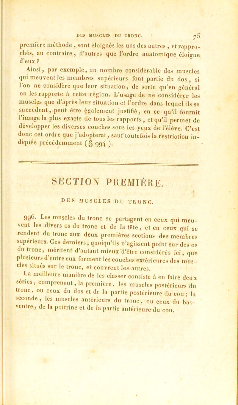 première méthode , sont éloignés les uns des antres , et rappro- chés, au contraire, d’autres que l’ordre anatomique éloigne d’eux ? Ainsi, par exemple, un nombre considérable des muscles qui meuvent les membres supérieurs font partie du dos, si l’on ne considère que leur situation, de sorte qu’en général on les rapporte a cette région. L’usage de ne considérer les muscles que d’après leur situation et l’ordre dans lequel ils se succèdent, peut être également justiflé, en ce qu’il fournit l’image la plus exacte de tous les rapports , et qu’il permet de développer les diverses couches sous les yeux de l’élève. C’est donc cet ordre que j’adopterai, sauf toutefois la restriction in- diquée précédemment (§ gg4 ). SECTION PREMIÈRE. DES MUSCLES DU TRONC. gg6. Les muscles du tronc se partagent en ceux qui meu- vent les divers os du tronc et de la tête, et en ceux qui se rendent du tronc aux deux premières sections des membres supérieurs. Ces derniers, quoiqu’ils n’agissent point sur des os du tronc, méritent d’autant mieux'd’être considérés ici, que plusieurs d’entre eux forment les couches extérieures des mus- cles situés sur le tronc, et couvrent les autres. La meilleure manière de les classer consiste à en faire deux sériés, comprenant, la première, les muscles postérieurs du tronc, ou ceux du dos et de la partie postérieure du cou; la seconde, les muscles antérieurs du tronc, ou ceux du bas- ventre, de la poitrine et de la partie antérieure du cou.