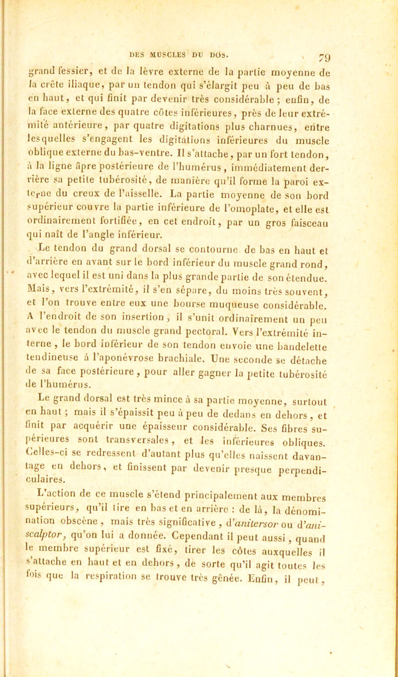 grand fessier, et de la lèvre externe de la partie moyenne de la crête iliaque, par un tendon qui s’élargit peu à peu de bas en haut, et qui finit par devenir très considérable; enfin, de la lace externe des quatre côtes inférieures, près de leur extré- mité antérieure, par quatre digitations plus charnues, eiitre lesquelles s’engagent les digitations inférieures du muscle oblique externe du bas-ventre. Il s’attache, par un fort tendon, à la ligne ôpre postérieure de l’humérus , immédiatement der- rière sa petite tubérosité, de manière qu’il forme la paroi ex- terne du creux de l’aisselle. La partie moyenne de son bord supérieur couvre la partie inférieure de l’omoplate, et elle est ordinairement fortifiée, en cet endroit, par un gros faisceau qui naît de l’angle inférieur. Le tendon du grand dorsal se contourne de bas en haut et d’arrière en avant sur le bord inférieur du muscle grand rond, avec lequel il est uni dans la plus grande partie de son étendue. Mais, vers 1 extrémité, il s en séparé, du moins très souvent, et l’on trouve entre eux une bourse muqueuse considérable. A l’endroit de son insertion, il s’unit ordinairement un peu avec le tendon du muscle grand pectoral. Vers l’extrémité in- terne , le bord inférieur de son tendon envoie une bandelette tendineuse à l’aponévrose brachiale. Une seconde se détache de sa face postérieure, pour aller gagner la petite tubérosité de l’humérus. Le grand dorsal est très mince à sa partie moyenne, surtout en haut ; mais il s’épaissit peu à peu de dedans en dehors , et ' finit par acquérir une épaisseur considérable. Ses fibres su- périeures sont transversales, et les inférieures obliques. Celles-ci se redressent d’autant plus qu’elles naissent davan- tage en dehors, et finissent par devenir presque perpendi- culaires. L’action de ce muscle s’étend principalement aux membres supérieurs, qu’il tire en bas et en arrière : de lù, la dénomi- nation obscène, mais très significative, d’anùersor ou d’am- scalptor, qu’on lui a donnée. Cependant il peut aussi, quand le membre supérieur est fixé, tirer les côtes auxquelles il s’attache en haut et en dehors, dè sorte qu’il agit toutes les fois que la respiration se trouve très gênée. Enfin, il peut,