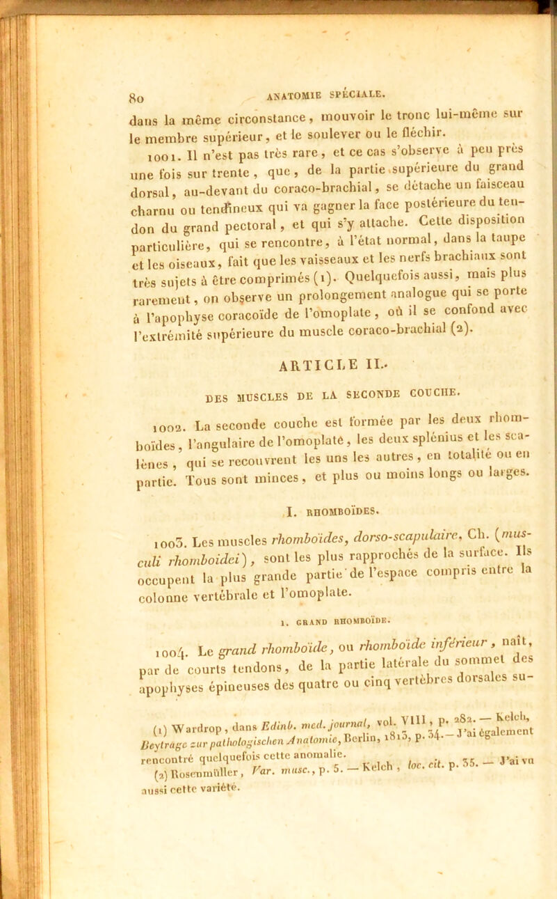 dans la même circonstance, mouvoir le tronc lui-même sur le membre supérieur, et le soulever ou le fléchir. looi. Il n’est pas très rare, et ce cas s’observe à peu près une fois sur trente, que, de la partie.supérieure du grand dorsal, au-devant du coraco-brachial, se détache un faisceau charnu ou tendineux qui va gagner la face postérieure du ten- don du grand pectoral, et qui s’y attache. Celte disposition particulière, qui se rencontre, à l’état normal, dans la taupe et les oiseaux, fait que les vaisseaux et les nerfs brachiaux sont très sujets à être comprimés (i). Quelquefois aussi, mais plus rarement, on obçerve un prolongement analogue qui se porte à l’apophyse coracoïde de l’omoplate , où il se confond avec l’exlréinité supérieure du muscle coraco-brachial (a). ARTICLE IL. DES MUSCLES DE LA SECONDE COUCHE. 1002. La seconde couche est formée par les deux rhom- boïdes , l’angulaire de l’omoplatè, les deux splénius et les sca- lènes qui se recouvrent les uns les autres , en totalité ou en partie. Tous sont minces, et plus ou moins longs ou larges. ,1. RHOMBOÏDES. ,oo3. Les muscles rhomboïdes, dorso-scapulaire, Ch. {mus- culi rhomhoidei), sont les plus rapprochés de la surface. I s occupent la plus grande partie'de l’espace compris entre la colonne vertébrale et l’omoplate. 1. GRAND RHOMBOÏDE. , oo'i Le srand rhomboïde, ou rhomboïde inférieur, naît, par de courts tendons, de U partie latérale du sommet des apophyses épineuses des quatre ou cinq vertèbres dorsales su- (0 W.rdrop, ian. £diaé. >«1; Ueylrago zur pailwloi;ischen Analoimc, Iterlin, i8ia, p. 4 b rencontré quelquefois cette anomalie. j;5. _J*aivn (,) Rosimmliller . Far. musc., p. 5. - Kelch , loc. cU. p. aussi cette variétc.