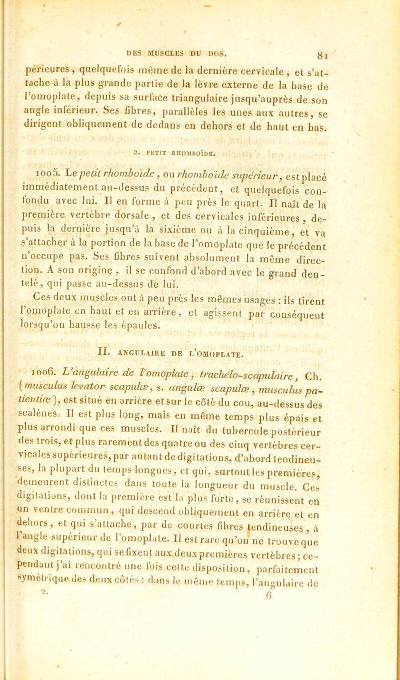 8l périeures , quelquefois même de la dernière cervicale, et s’at- tache à la plus grande partie de la lèvre externe de la base de l’omoplate, depuis sa surface triangulaire jusqu’auprès de son angle inférieur. Ses fibre.s, parallèles les unes aux autres, se dirigent obliquement de dedans en dehors et de haut en bas. 2. PETIT HUOMnOÏDE. ioo5. ht petit rhombdide, on rhombdide supérieur, est placé immédiatement au-dessus du précédent, et quelquefois con- fondu avec lui. Il en forme é peu près le quart. Il naît de la première vertèbre dorsale , et des cervicales Inférieures , de- puis la dernière jusqu’à la sixième ou à la cinquième, et va s’attacher à la portion de la base de l’omoplate que le précédent n’occupe pas. Ses fibres suivent absolument l.a môme direc- tion. A son origine , il se confond d’abord avec le grand den- telé, qui passe au-dessus de lui. Ces deux muscles ont à peu près les mêmes usages : ils tirent l’omoplate en haut et en arrière, et agissent par conséquent lorsqu’on hausse les épaules. II. ANGULAIRE DE l’omOPLATE. 1006. L’angulaire de l'omoplate, trachélo-scnpulaire, Ch. {musculus levator scapulœ, s. angulœ scapulœ, mus eu lus pa- lientiœ ), est situé en arrière et sur le côté du cou, au-dessus des scalèneSs II est plus long, mais en même temps plus épais et plus arrondi que ces muscles. Il naît du tubercule postérieur des trois, et plus rarement des quatre ou des cinq vertèbres cer- vicales supérieures, par autant de digitations, d’abord tendineu- ses, la plupart du temps longues, et qui, surtout les premières, demeurent distinctes dans toute la longueur du muscle. Ces digitations, dont la première est la plus forte, se réunissent en un ventre commun, qui descend obliquement en arrière et en dehors, et qui s’attache, par de courtes fibres tendineuses, à I l’angle supérieur de l’omoplate. Il est rare qu’on ne trouve que I deux digitations, qui sefixent aux deuxpremières vertèbres; ce- i pendant j’ai rencontré une fois cette disposition, parfaiterient ! s^ytnélrique des deux côtés : dans le même temps, l’angulaire de 2.