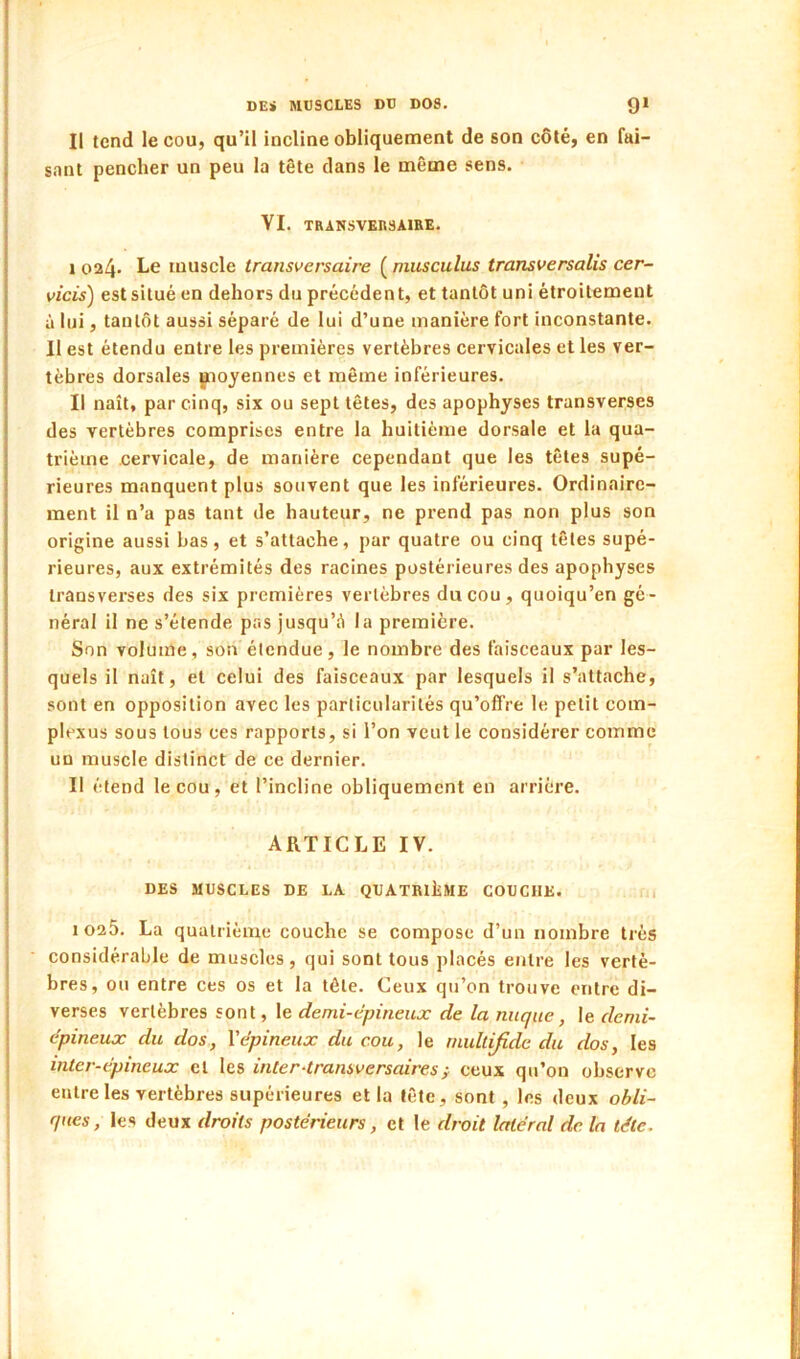 Il tend le cou, qu’il incline obliquement de son côté, en fai- sant pencher un peu la tête dans le même sens. YI. TRANSVERSAIRE. I 024 Le muscle transversaire ( niusculus transversalis cer~ vicis) est situé en dehors du précédent, et tantôt uni étroitement à lui, tantôt aussi séparé de lui d’une manière fort inconstante. Il est étendu entre les premières vertèbres cervicales et les ver- tèbres dorsales jnoyennes et même inférieures. II naît, par cinq, six ou sept têtes, des apophyses transverses des vertèbres comprises entre la huitième dorsale et la qua- trième cervicale, de manière cependant que les têtes supé- rieures manquent plus souvent que les inférieures. Ordinaire- ment il n’a pas tant de hauteur, ne prend pas non plus son origine aussi bas, et s’attache, par quatre ou cinq têtes supé- rieures, aux extrémités des racines postérieures des apophyses trans verses des six premières vertèbres du cou, quoiqu’on gé- néral il ne s’étende pas jusqu’à la première. Son volume, son étendue, le nombre des faisceaux par les- quels il naît, et celui des faisceaux par lesquels il s’attache, sont en opposition avec les particularités qu’offre le petit com- plexus sous tous ces rapports, si l’on veut le considérer comme un muscle distinct de ce dernier. Il étend le cou, et l’incline obliquement en arrière. ARTICLE IV. DES MUSCLES DE LA QUATRlliME COUCHE. i 1 02Ô. La quatrième couche se compose d’un nombre très considérable de muscles, qui sont tous placés entre les vertè- bres, ou entre ces os et la tête. Ceux qu’on trouve entre di- verses vertèbres sont, le demi-epineuæ de la nuque, le demi- épineux du dos, Vépineux du cou, le rnultijidc du dos, les inter-épineux et les inter-transversairesÿ ceux qu’on observe entre les vertèbres supérieures et la tête, sont, les deux obli- ques, les deux droits postérieurs, et le droit latéral de la télé.