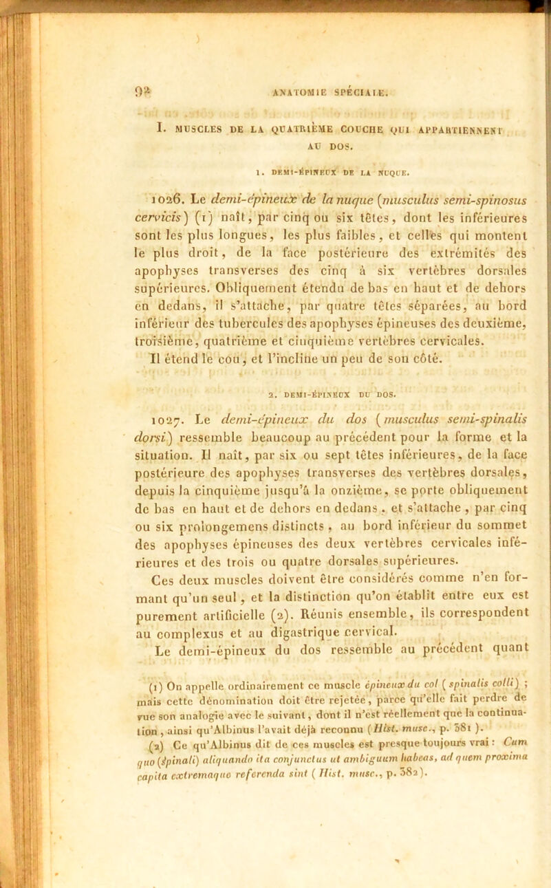 ) 0'“^ AXâTOMlE SPÉCIAI.E. I. MUSCLES DE LA QUATRIÈME COUCHE QUI APPAHTIENNEN1 AU DOS. 1. DP.MI-lipiWECX DE LA SL'QUE. 1026. Le demi-epineuàc 'de la nuque [piusculus semi-spinosus cervicis) (i) naît, par cinq ou six têtes, dont les inférieures sont les plus longues, les plus faibles, et celles qui montent le plus droit, de la face postérieure des extrémités des apophyses transverses des cinq à six vertèbres dorsales supérieures. Obliquement étendu de bas en haut et de dehors en dedans, il s’attache, par quatre têtes séparées, au bord inférieur des tubercules des apophyses épineuses des deuxième, troisième, quatrième et cinquième vertèbres cervicales. Il étend le cou, et l’inclitie un peu de son côté. 2. DEMI-Éri5HDX DU DOS. 1027. Le denii-epineujc du dos [musculus seini-spinalis dorsi) ressemble beaucoup au précédent pour la forme et la situation. Il naît, par six ou sept têtes inférieures, de la face postérieure des apophyses transverses des vertèbres dorsales, depuis la cinquième jusqu’i la onzième, se pprte obliquement de bas en haut et de dehors en dedans , et s’attache , par cinq ou six proiongemens distincts , au bord inférieur du sommet des apophyses épineuses des deux vertèbres cervicales infé- rieures et des trois ou quatre dorsales supérieures. Ces deux muscles doivent être considérés comme n’en for- mant qu’un seul , et la distinction qu’on établit entre eux est purement artificielle (2). Réunis ensemble, ils correspondent au complexus et au digastrique cervical. Le demi-épineux du dos ressemble au précédent quant (1) On appelle ordinairement ce muscle épineux du col ( spinalis colli) ; mais cette dénomination doit être rejetée, parce qii’elle fait perdre de rue son analogie avec le suivant, dont il n’est réellement qne la continua- tion , ainsi qu’Albinus l’avait déjà reconnu [IlUt. muse., p. 58i ). (a) Ce qu’Albinus dit de ces muscles est presque toujours vrai : Cum quo {ipinali) aliquandn ita conjunclus ut ambiguum Itabeas, ad quem proxima capita extremaquo referenda sint ( llist. musc., p. 382).