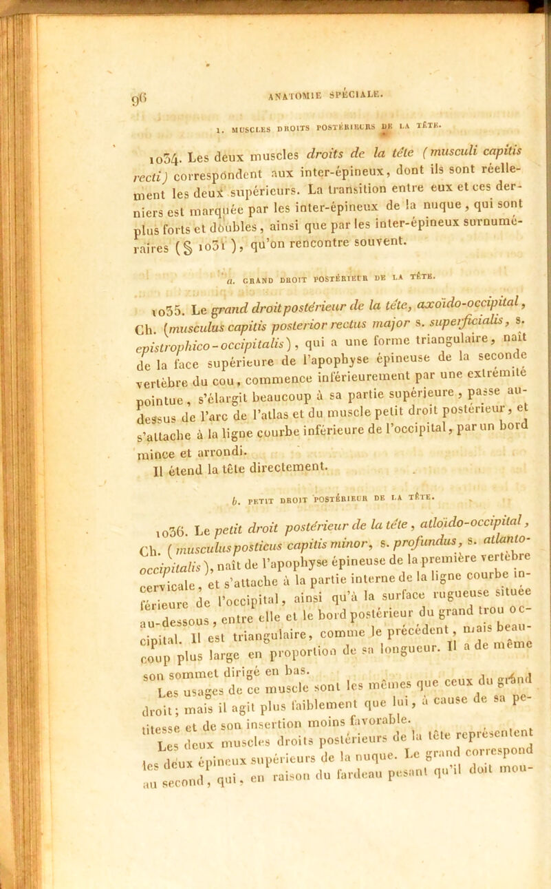 1USCI.es droits rOSTÉRIECnS DK I.A t£TK. 1054. Les deux muscles droits de. la tête (musculi capitis recti) corresprtndent aux inter-épineux, dont ils sont réelle- ment les deui supérieurs. La transition entre eux et ces der- niers est marquée par les inter-épineux de la nuque , qui sont plus forts et dôubles, ainsi que par les inter-épiueux surnume- raîres (S qu’on rencontre souvent. .;.f GRAND DROIT POSTÉRIEtR DE LA TÊTB. \o55. Le ^and droit postérieur de la tête, axoïdo-occipital, Ch (miiscidus capitis posterior rectus major s. supetficialis, s. epistrophico-occipitalis), qui a une forme triangulaire, naît de la face supérieure de l’apophyse épineuse de la seconde vertèbre du cou, commence inférieurement par une exlremile pointue , s’élargit beaucoup à sa partie supérieure , passe au- dessus de l’arc de l’allas et du muscle petit droit postérieur, et s’attache à la ligue courbe inférieure de l’occipital, par un bor 'mince et arrondi. Il étend la tête directement. b. PETIT DROIT POSTéRIEUR DE LA TÉTE. io36. Le petit droit postérieur de la tête, atloido-occipital, Ch. (musculusposticus capitis minor, s. profundus, s. occipitalis), naît de l’apophyse épineuse de la première vertehre cervicale et s’attache à la partie interne de la ligne courbe in Surt de Eoccipi.al, .ainsi qu'à la surface rnsneuse s.tnee lu-des80US , entre elle et le bord postérieur du grand trou oc- cipital. 11 est trlanèulaire, eonttne le précédent coup plus large en proportion de sa longueur. 11 a de même ’“t::eS IsX sont les mCnes que ceu. du g^nd droit; mais il agit pins faiblement que lui, a cause de sa p - litpssp et de son insertion moins favorable. us deux muscles droits postérieurs de la tête représentent ,c. dinpioetix supérieurs de la nuque. Le grand coriespond , second qui, ei. raison du fardeau pesant qu’il doit mou-