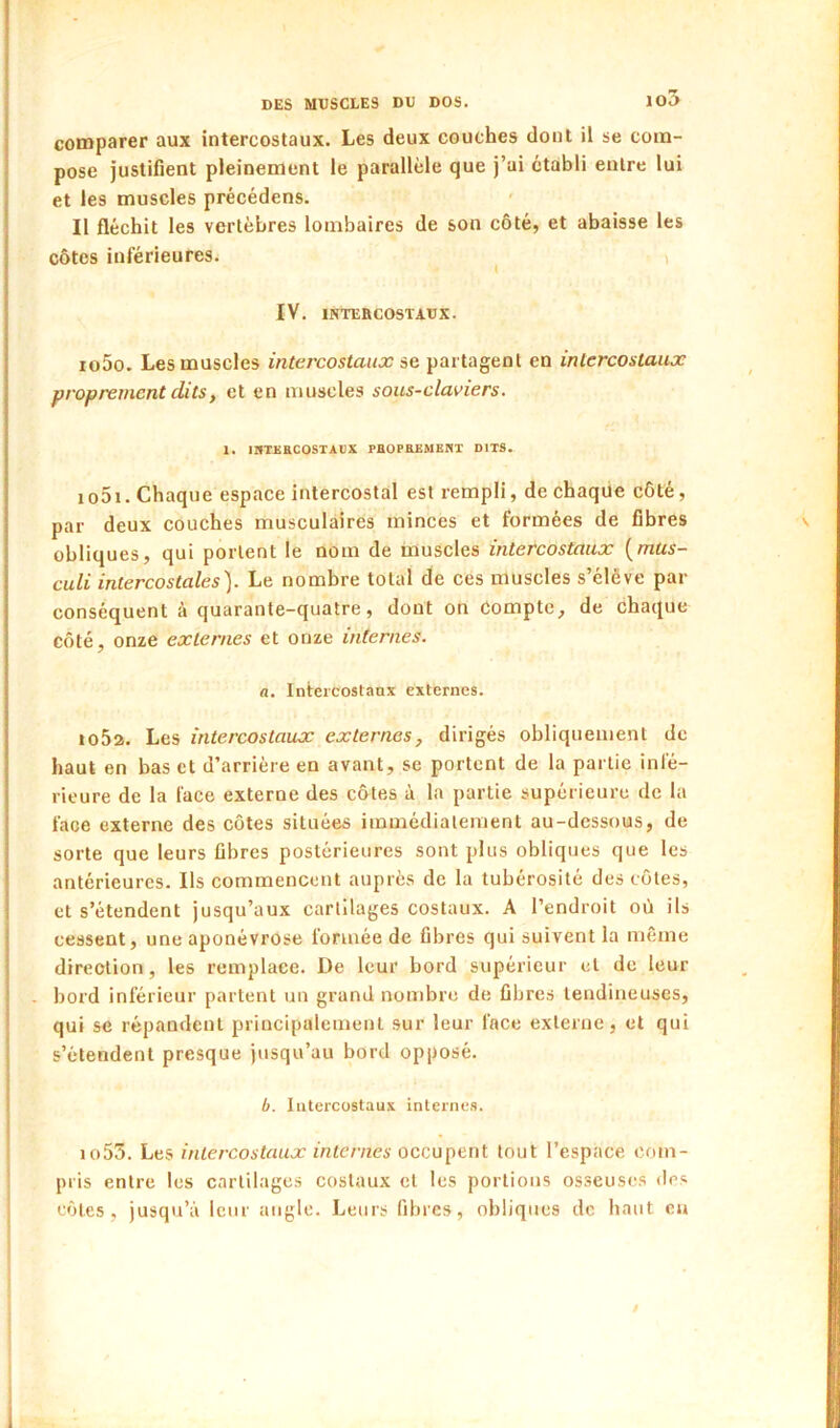 io3 comparer aux intercostaux. Les deux couches dont il se com- pose justifient pleinement le parallèle que j’ai établi entre lui et les muscles précédens. Il fléchit les vertèbres lombaires de son côté, et abaisse les côtes inférieures. i IV. INTEBCOSTAUX. 1050. Les muscles intercostaux se partagent en intercostaux proprement dits, et en muscles sous-claviers. 1. IHTEKCOSTADX PHOPEEMEUX DITS. 1051. Chaque espace intercostal est rempli, de chaque côté, par deux couches musculaires minces et formées de fibres obliques, qui portent le nom de muscles intercostaux {mus- culi intercostales). Le nombre total de ces muscles s’élève par conséquent à quarante-quatre, dont on compte, de chaque côté, onze externes et onze internes. a. Inlei'costanx externes. io5a. Les intercostaux externes, dirigés obliquement de haut en bas et d’arrière en avant, se portent de la partie infé- rieure de la face externe des côtes à la partie supérieure de la face externe des côtes situées immédiatement au-dessous, de sorte que leurs fibres postérieures sont plus obliques que les antérieures. Ils commencent auprès de la tubérosité des côtes, et s’étendent jusqu’aux cartilages costaux. A l’endroit où ils cessent, une aponévrose formée de fibres qui suivent la même direction, les remplace. De leur bord supérieur et de leur bord inférieur partent un grand nombre de fibres tendineuses, qui se répandent principalement sur leur face externe, et qui s’étendent presque jusqu’au bord opposé. b. Intercostaux internes. io53. Les intercostaux internes occu]\en\. tout l’espace com- pris entre les cartilages costaux et les portions osseuses des côtes, jusqu’à leur angle. Leurs fibres, obliques de haut eu