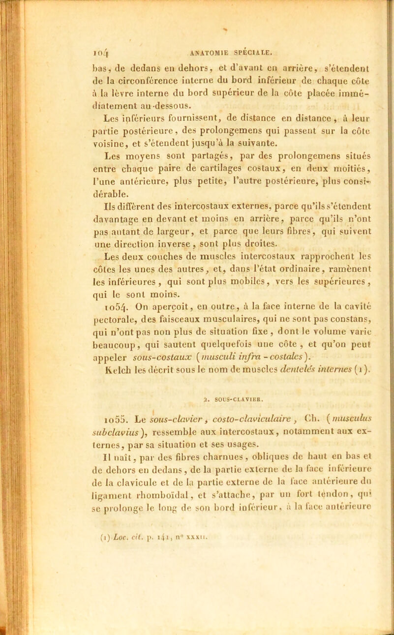 bas, de dedans en dehors, et d’avant en arrière, s’étendent de la circonférence interne du bord inférieur de chaque côte la lèvre interne du bord supérieur de la côte placée immé- diatement au-dessous. Les inférieurs fournissent, de distance en distance, à leur partie postérieure, des prolongemens qui passent sur la côte voisine, et s’étendent jusqu’à la suivante. Les moyens sont partagés, par des prolongemens situés entre chaque paire de cartilages costaux, en deux moitiés, l’une antérieure, plus petite, l’autre postérieure, plus consi- dérable. Ils diffèrent des intercostaux externes, parce qu’ils s’étendent davantage en devant et moins en arrière, parce qu’ils n’ont pas autant de largeur, et parce que leurs fibres, qui suivent une direction inverse, sont plus droites. Les deux couches de muscles intercostaux rapprochent les côtes les unes des autres, et, dans l’état ordinaire, ramènent les inférieures , qui sont plus mobiles, vers les supérieures, qui le sont moins. 1054. On aperçoit, en outre, à la face interne de la cavité pectorale, des faisceaux musculaires, qui ne sont pasconstans, qui n’ont pas non plus de situation fixe, dont le volume varie beaucoup, qui sautent quelquefois une côte, et qu’on peut appeler sous-coslaux [inusculi itifra - costales). Kelch les décrit sous le nom de muscles dentelés internes (i ). 2, SOLS-CLAVIEB. io55. he sous-clavier, costo-clavlculaire , (di. {rnusculus suhclavius), ressemble aux intercostaux, notamment aux ex- ternes, par sa situation et ses usages. Il naît, par des fibres charnues, obliques de haut en bas et de dehors en dedans, de la partie externe de la face inférieure de la clavicule et de la partie externe de la lace antérieure du ligament rhornboïdal, et s’attache, par un fort téudon, qm se prolonge le long de son bord inférieur, à la lace antérieure {\) Loc. cil. i>. i4i) n XXXII.