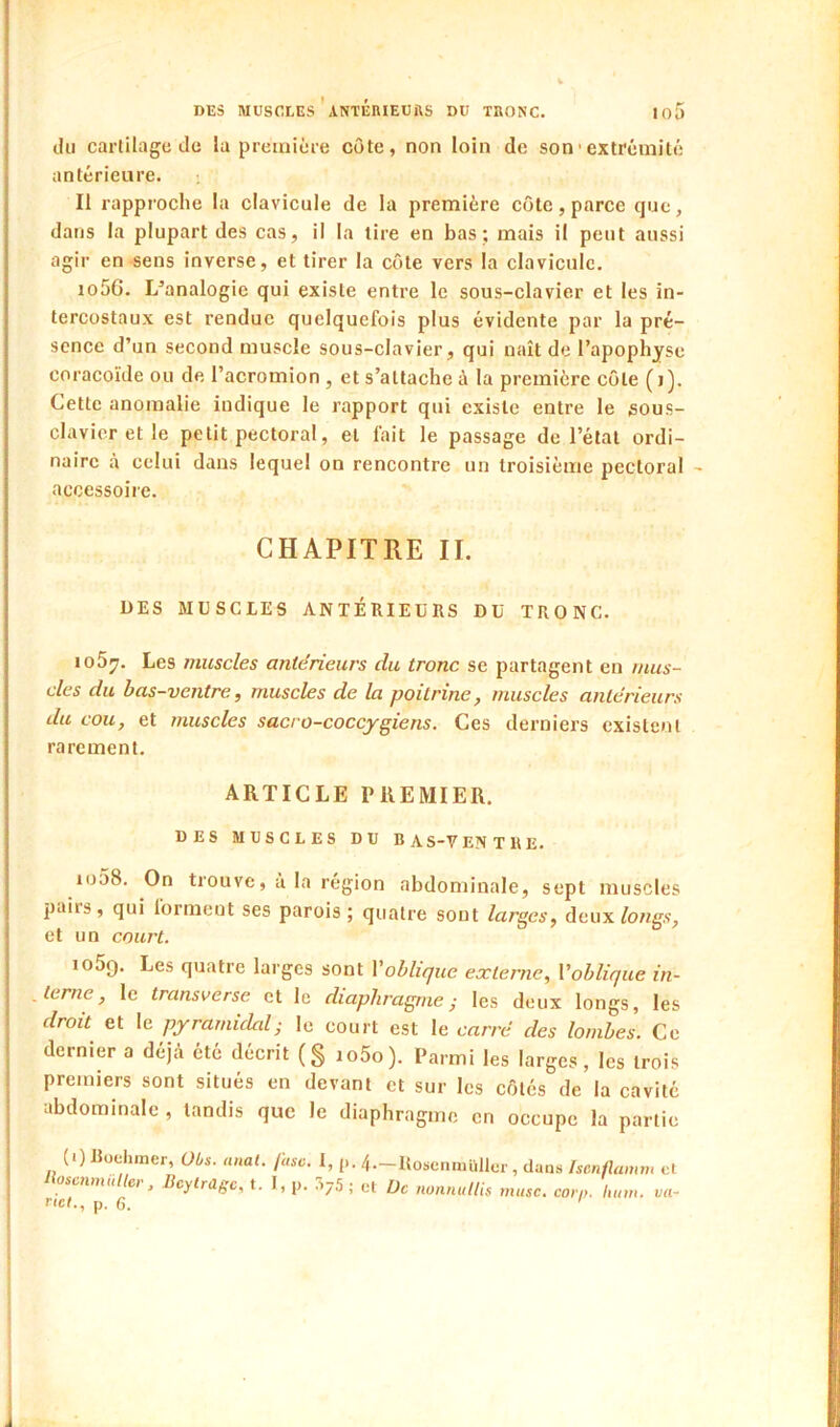 DES MUSCLES’aNïÉRIEUÎIS DU TRONC. 10 cUi cartilage d(i la première côte, non loin de son• extrémité antérieure. Il rapproche la clavicule de la première côte, parce cjuc, dans la plupart des cas, il la lire en bas; mais il peut aussi agir en sens inverse, et tirer la côte vers la clavicule. io5G. I/analogie qui existe entre le sous-clavier et les in- tercostaux est rendue quelquefois plus évidente par la pré- sence d’un second muscle sous-clavier, qui naît de l’apophyse coracoïde ou de l’acromion , et s’attache à la première côte (i). Cette anomalie indique le rapport qui existe entre le sous- clavier et le petit pectoral, et fait le passage de l’état ordi- naire à celui dans lequel on rencontre un troisième pectoral - accessoire. CHAPITRE IL UES MUSCLES ANTÉRIEURS DU TRONC. loS^. Les muscles antérieurs du tronc se partagent en mus- cles du bas-ventre, muscles de la poitrine, muscles antérieurs du cou, et muscles sacro-coccygiens. Ces derniers existent rarement. ARTICLE PREMIER. DES MUSCLES DU BAS-VEN TUE. io58. On trouve, à la région abdominale, sept muscles pairs, qui forment ses parois; quatre sont larges, deux fowg.s’, et un court. lOÔQ. Les quatre larges sont Voblique externe, Voblique in- . terne, le transverse et le diaphragmes les deux longs, les droit et le pyramidal s le court est le carré des lombes. Ce dernier a déjà été décrit (§ io5o). Parmi les larges, les trois premiers sont situés en devant et sur les côtés de la cavité abdominale , tandis que le diaphragme en occupe la partie (i) Roehiner, Obs. anal. fasc. I, p. 4.-Uosenniüllcr , dans isenflamm et tioscnmuller, Bcylragc, t. I, p. 7^j5 ; cl Üc nonnullis musc. corn. hum. va^
